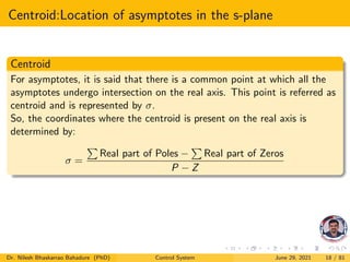 Centroid:Location of asymptotes in the s-plane
Centroid
For asymptotes, it is said that there is a common point at which all the
asymptotes undergo intersection on the real axis. This point is referred as
centroid and is represented by σ.
So, the coordinates where the centroid is present on the real axis is
determined by:
σ =
P
Real part of Poles −
P
Real part of Zeros
P − Z
Dr. Nilesh Bhaskarrao Bahadure (PhD) Control System June 29, 2021 18 / 81
 