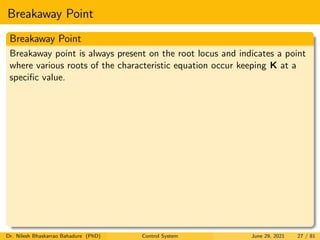 Breakaway Point
Breakaway Point
Breakaway point is always present on the root locus and indicates a point
where various roots of the characteristic equation occur keeping K at a
specific value.
Dr. Nilesh Bhaskarrao Bahadure (PhD) Control System June 29, 2021 27 / 81
 