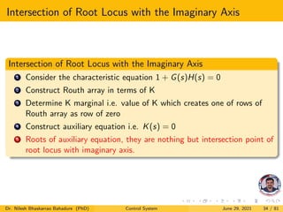 Intersection of Root Locus with the Imaginary Axis
Intersection of Root Locus with the Imaginary Axis
1 Consider the characteristic equation 1 + G(s)H(s) = 0
2 Construct Routh array in terms of K
3 Determine K marginal i.e. value of K which creates one of rows of
Routh array as row of zero
4 Construct auxiliary equation i.e. K(s) = 0
5 Roots of auxiliary equation, they are nothing but intersection point of
root locus with imaginary axis.
Dr. Nilesh Bhaskarrao Bahadure (PhD) Control System June 29, 2021 34 / 81
 