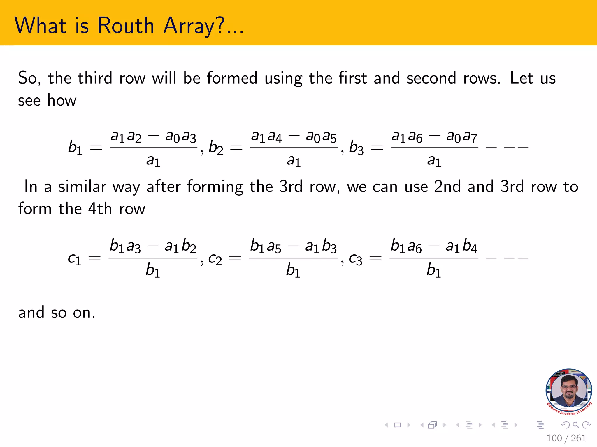 What is Routh Array?...
So, the third row will be formed using the first and second rows. Let us
see how
b1 =
a1a2 − a0a3
a1
, b2 =
a1a4 − a0a5
a1
, b3 =
a1a6 − a0a7
a1
− −−
In a similar way after forming the 3rd row, we can use 2nd and 3rd row to
form the 4th row
c1 =
b1a3 − a1b2
b1
, c2 =
b1a5 − a1b3
b1
, c3 =
b1a6 − a1b4
b1
− −−
and so on.
100 / 261
 