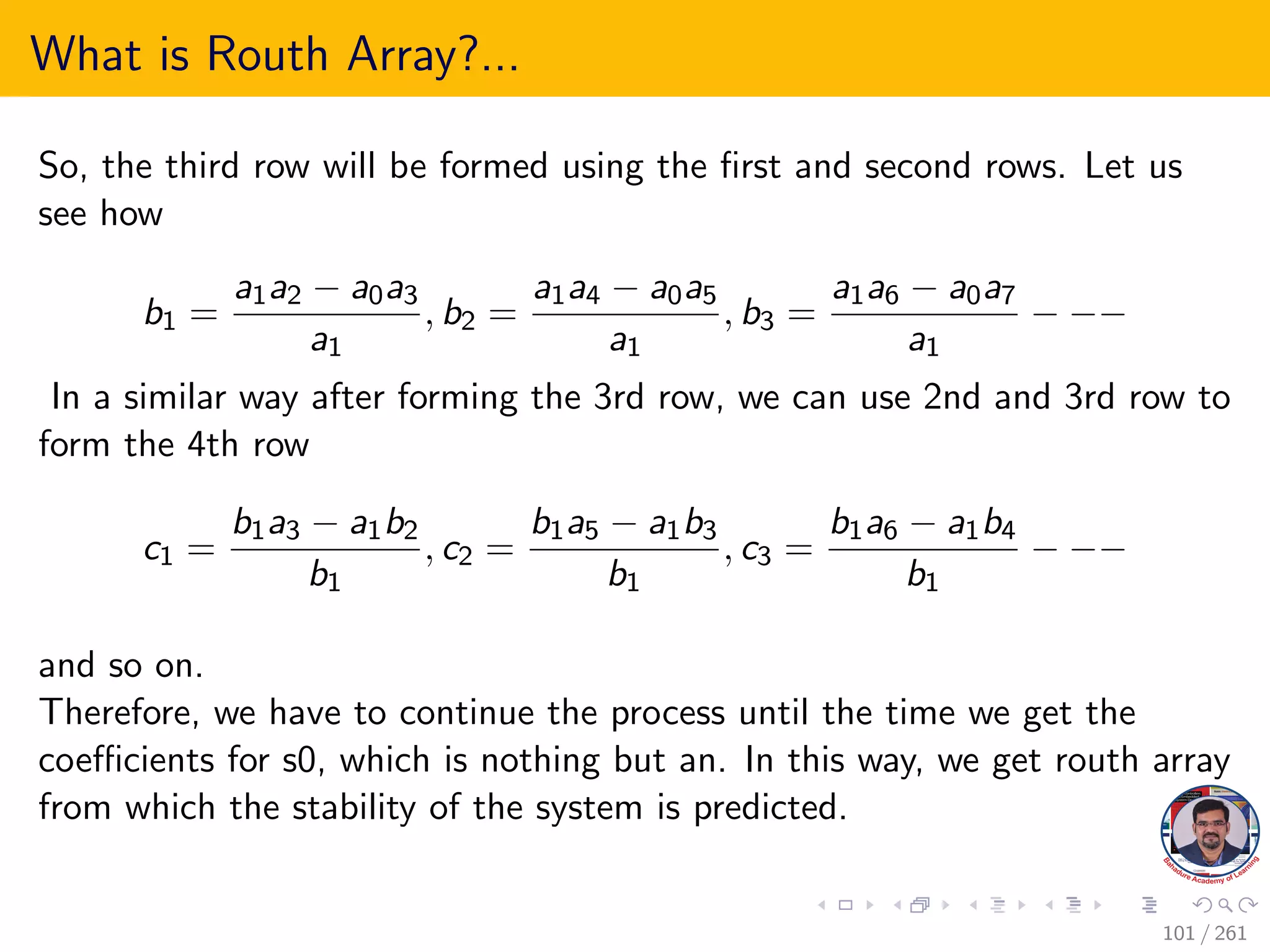 What is Routh Array?...
So, the third row will be formed using the first and second rows. Let us
see how
b1 =
a1a2 − a0a3
a1
, b2 =
a1a4 − a0a5
a1
, b3 =
a1a6 − a0a7
a1
− −−
In a similar way after forming the 3rd row, we can use 2nd and 3rd row to
form the 4th row
c1 =
b1a3 − a1b2
b1
, c2 =
b1a5 − a1b3
b1
, c3 =
b1a6 − a1b4
b1
− −−
and so on.
Therefore, we have to continue the process until the time we get the
coefficients for s0, which is nothing but an. In this way, we get routh array
from which the stability of the system is predicted.
101 / 261
 