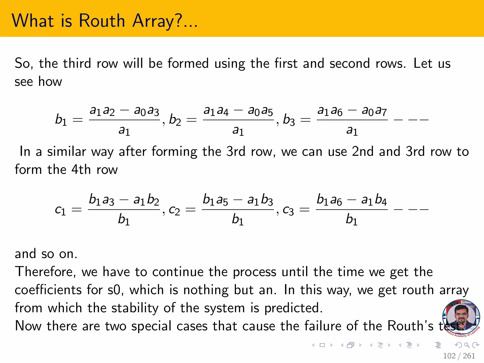 What is Routh Array?...
So, the third row will be formed using the first and second rows. Let us
see how
b1 =
a1a2 − a0a3
a1
, b2 =
a1a4 − a0a5
a1
, b3 =
a1a6 − a0a7
a1
− −−
In a similar way after forming the 3rd row, we can use 2nd and 3rd row to
form the 4th row
c1 =
b1a3 − a1b2
b1
, c2 =
b1a5 − a1b3
b1
, c3 =
b1a6 − a1b4
b1
− −−
and so on.
Therefore, we have to continue the process until the time we get the
coefficients for s0, which is nothing but an. In this way, we get routh array
from which the stability of the system is predicted.
Now there are two special cases that cause the failure of the Routh’s test:
102 / 261
 
