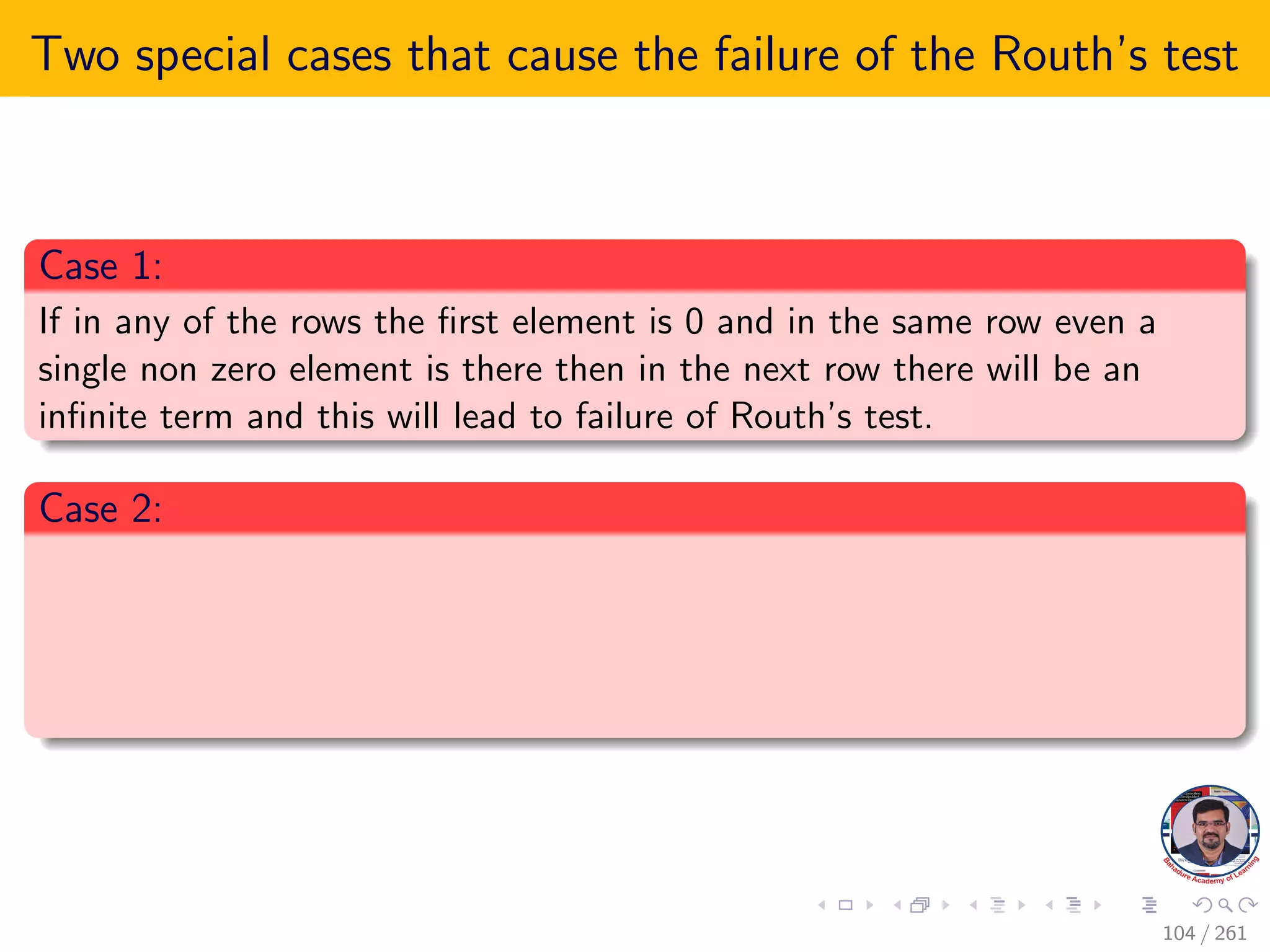 Two special cases that cause the failure of the Routh’s test
Case 1:
If in any of the rows the first element is 0 and in the same row even a
single non zero element is there then in the next row there will be an
infinite term and this will lead to failure of Routh’s test.
Case 2:
104 / 261
 