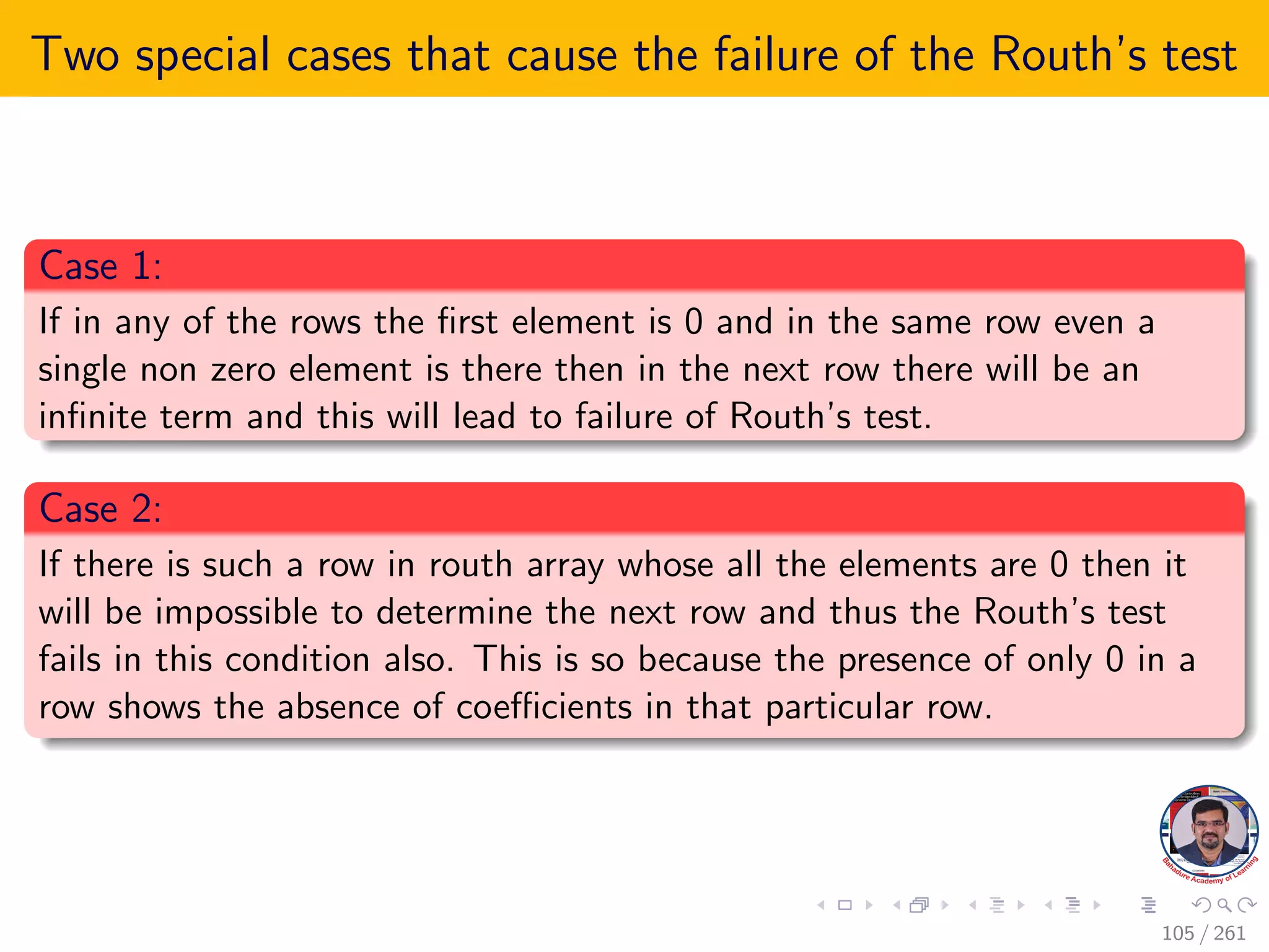 Two special cases that cause the failure of the Routh’s test
Case 1:
If in any of the rows the first element is 0 and in the same row even a
single non zero element is there then in the next row there will be an
infinite term and this will lead to failure of Routh’s test.
Case 2:
If there is such a row in routh array whose all the elements are 0 then it
will be impossible to determine the next row and thus the Routh’s test
fails in this condition also. This is so because the presence of only 0 in a
row shows the absence of coefficients in that particular row.
105 / 261
 