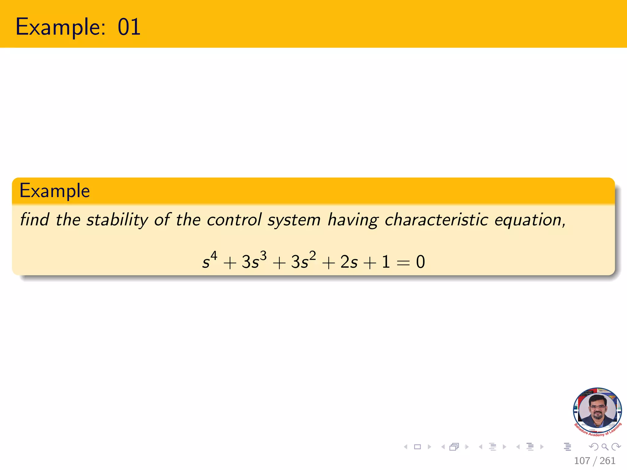 Example: 01
Example
find the stability of the control system having characteristic equation,
s4
+ 3s3
+ 3s2
+ 2s + 1 = 0
107 / 261
 