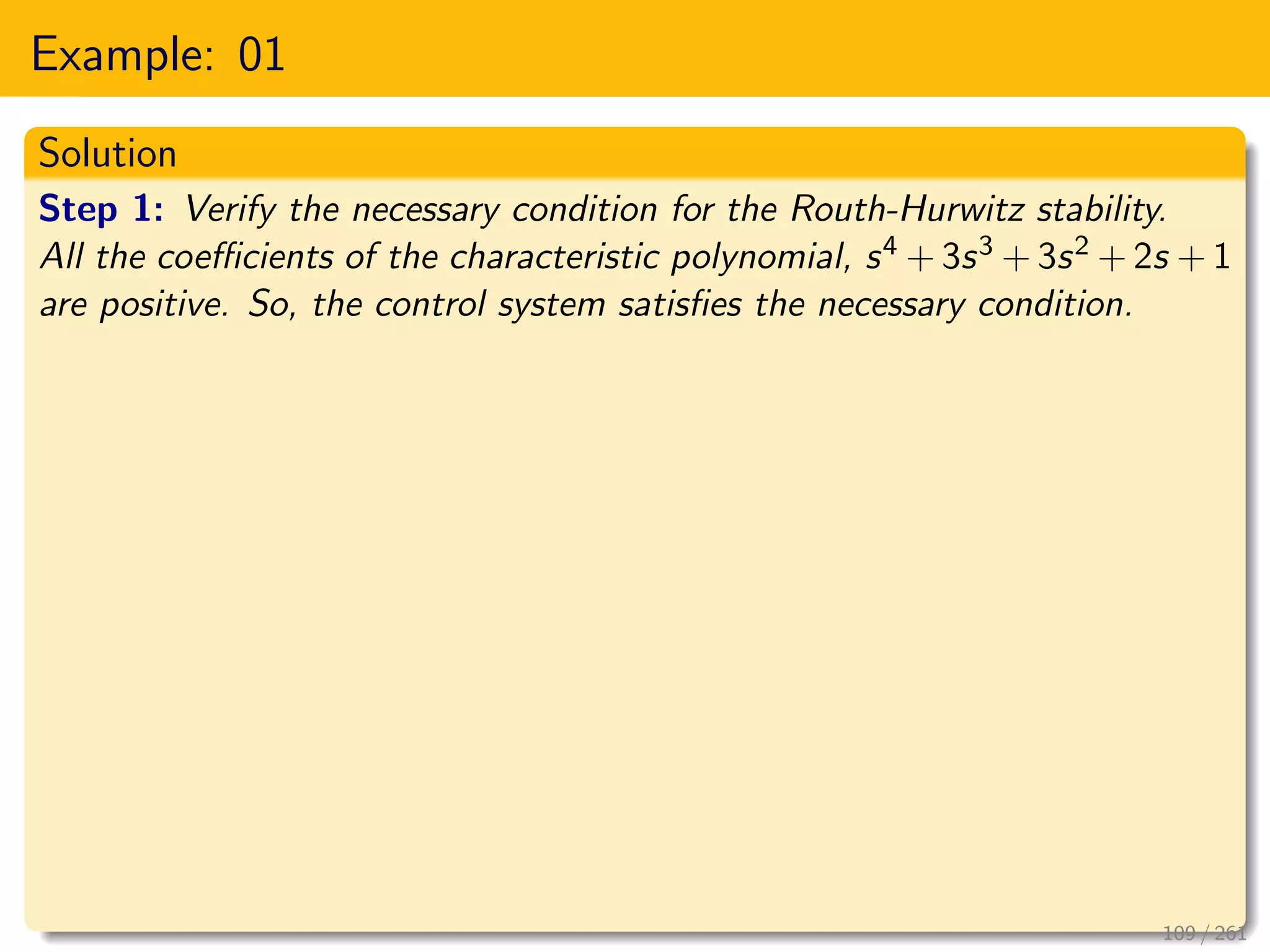 Example: 01
Solution
Step 1: Verify the necessary condition for the Routh-Hurwitz stability.
All the coefficients of the characteristic polynomial, s4 + 3s3 + 3s2 + 2s + 1
are positive. So, the control system satisfies the necessary condition.
109 / 261
 