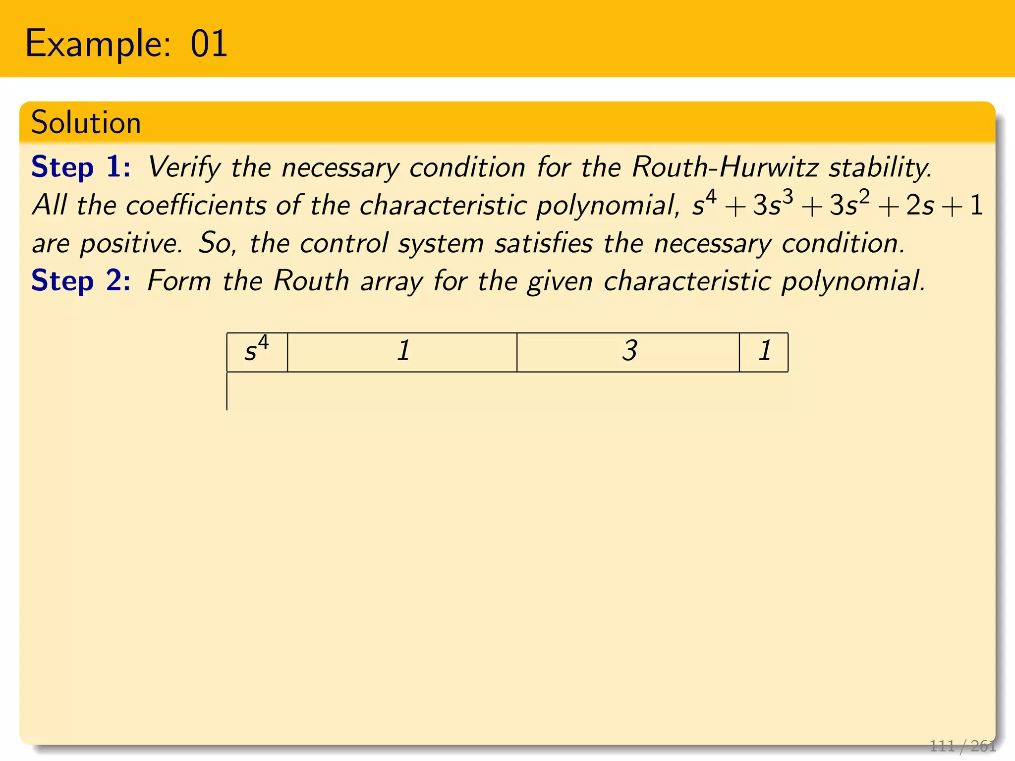 Example: 01
Solution
Step 1: Verify the necessary condition for the Routh-Hurwitz stability.
All the coefficients of the characteristic polynomial, s4 + 3s3 + 3s2 + 2s + 1
are positive. So, the control system satisfies the necessary condition.
Step 2: Form the Routh array for the given characteristic polynomial.
s4 1 3 1
111 / 261
 
