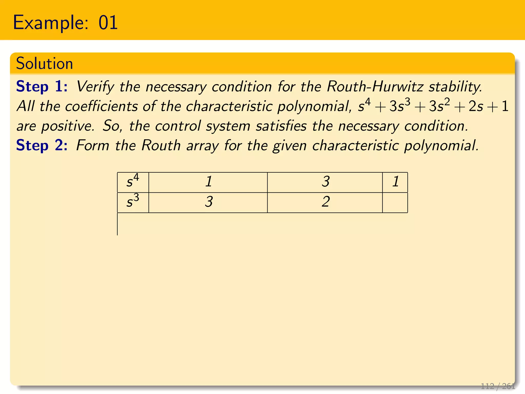 Example: 01
Solution
Step 1: Verify the necessary condition for the Routh-Hurwitz stability.
All the coefficients of the characteristic polynomial, s4 + 3s3 + 3s2 + 2s + 1
are positive. So, the control system satisfies the necessary condition.
Step 2: Form the Routh array for the given characteristic polynomial.
s4 1 3 1
s3 3 2
112 / 261
 