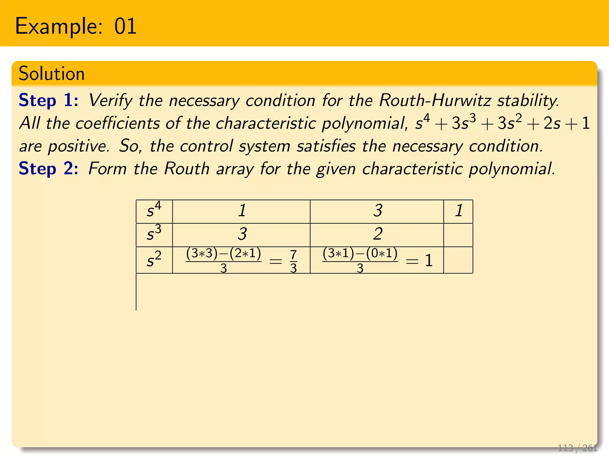 Example: 01
Solution
Step 1: Verify the necessary condition for the Routh-Hurwitz stability.
All the coefficients of the characteristic polynomial, s4 + 3s3 + 3s2 + 2s + 1
are positive. So, the control system satisfies the necessary condition.
Step 2: Form the Routh array for the given characteristic polynomial.
s4 1 3 1
s3 3 2
s2 (3∗3)−(2∗1)
3 = 7
3
(3∗1)−(0∗1)
3 = 1
113 / 261
 