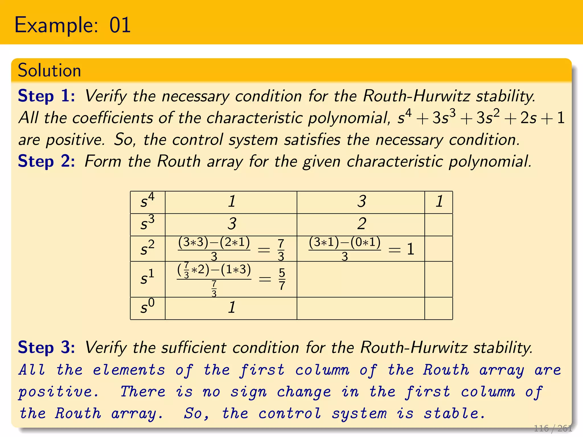 Example: 01
Solution
Step 1: Verify the necessary condition for the Routh-Hurwitz stability.
All the coefficients of the characteristic polynomial, s4 + 3s3 + 3s2 + 2s + 1
are positive. So, the control system satisfies the necessary condition.
Step 2: Form the Routh array for the given characteristic polynomial.
s4 1 3 1
s3 3 2
s2 (3∗3)−(2∗1)
3 = 7
3
(3∗1)−(0∗1)
3 = 1
s1 ( 7
3
∗2)−(1∗3)
7
3
= 5
7
s0 1
Step 3: Verify the sufficient condition for the Routh-Hurwitz stability.
All the elements of the first column of the Routh array are
positive. There is no sign change in the first column of
the Routh array. So, the control system is stable.
116 / 261
 