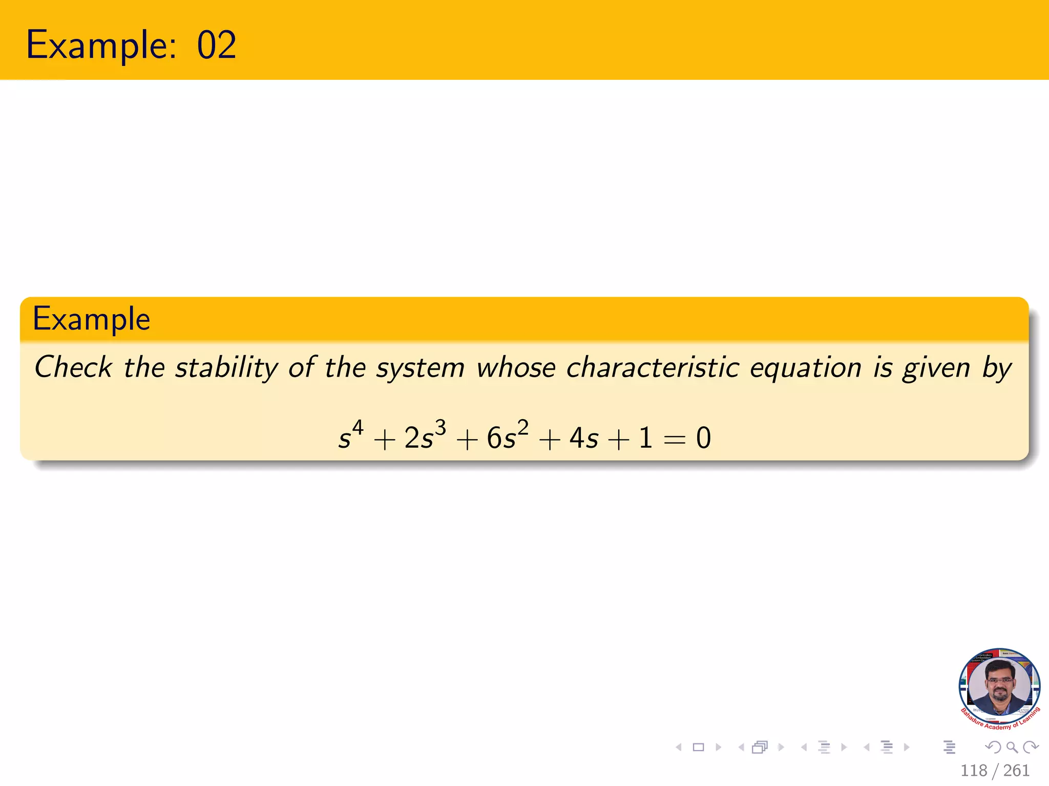 Example: 02
Example
Check the stability of the system whose characteristic equation is given by
s4
+ 2s3
+ 6s2
+ 4s + 1 = 0
118 / 261
 
