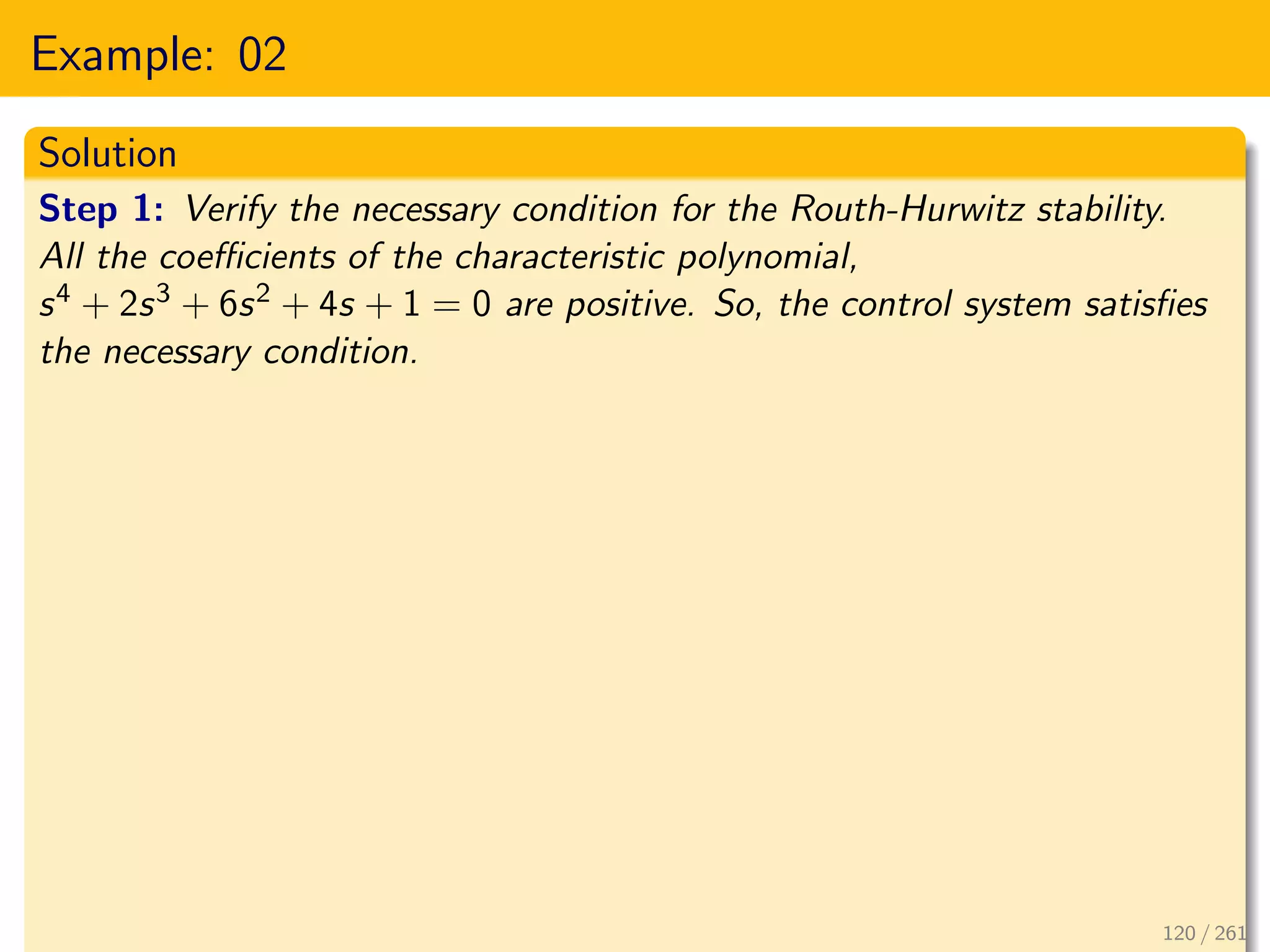 Example: 02
Solution
Step 1: Verify the necessary condition for the Routh-Hurwitz stability.
All the coefficients of the characteristic polynomial,
s4 + 2s3 + 6s2 + 4s + 1 = 0 are positive. So, the control system satisfies
the necessary condition.
120 / 261
 