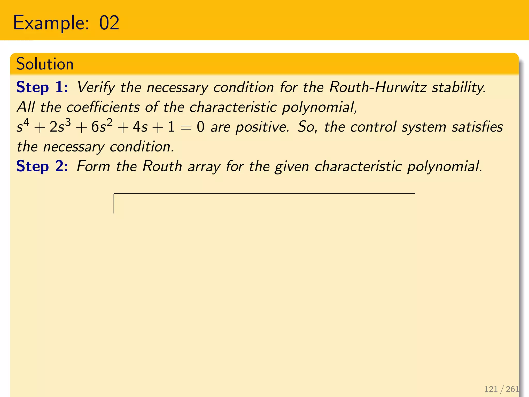 Example: 02
Solution
Step 1: Verify the necessary condition for the Routh-Hurwitz stability.
All the coefficients of the characteristic polynomial,
s4 + 2s3 + 6s2 + 4s + 1 = 0 are positive. So, the control system satisfies
the necessary condition.
Step 2: Form the Routh array for the given characteristic polynomial.
121 / 261
 