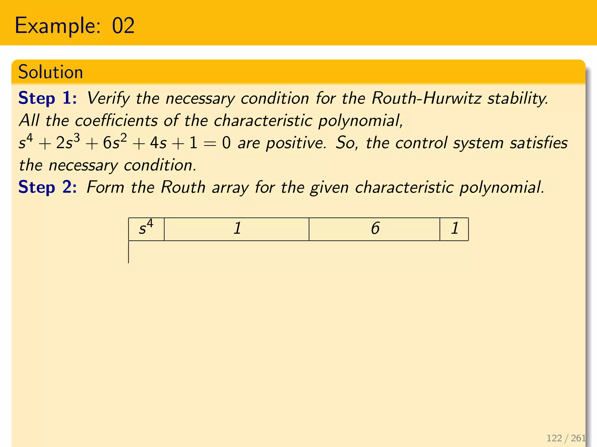 Example: 02
Solution
Step 1: Verify the necessary condition for the Routh-Hurwitz stability.
All the coefficients of the characteristic polynomial,
s4 + 2s3 + 6s2 + 4s + 1 = 0 are positive. So, the control system satisfies
the necessary condition.
Step 2: Form the Routh array for the given characteristic polynomial.
s4 1 6 1
122 / 261
 