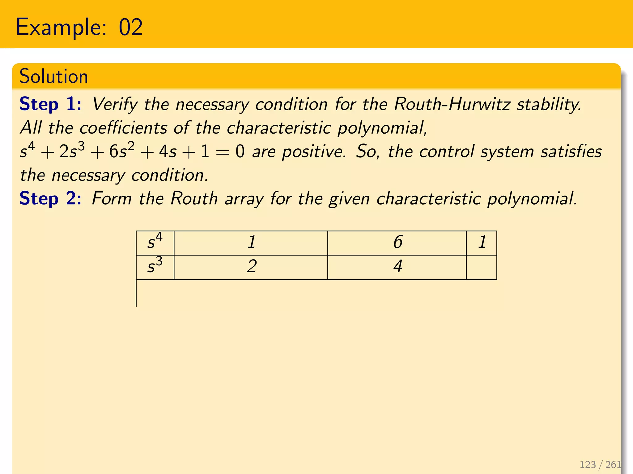 Example: 02
Solution
Step 1: Verify the necessary condition for the Routh-Hurwitz stability.
All the coefficients of the characteristic polynomial,
s4 + 2s3 + 6s2 + 4s + 1 = 0 are positive. So, the control system satisfies
the necessary condition.
Step 2: Form the Routh array for the given characteristic polynomial.
s4 1 6 1
s3 2 4
123 / 261
 