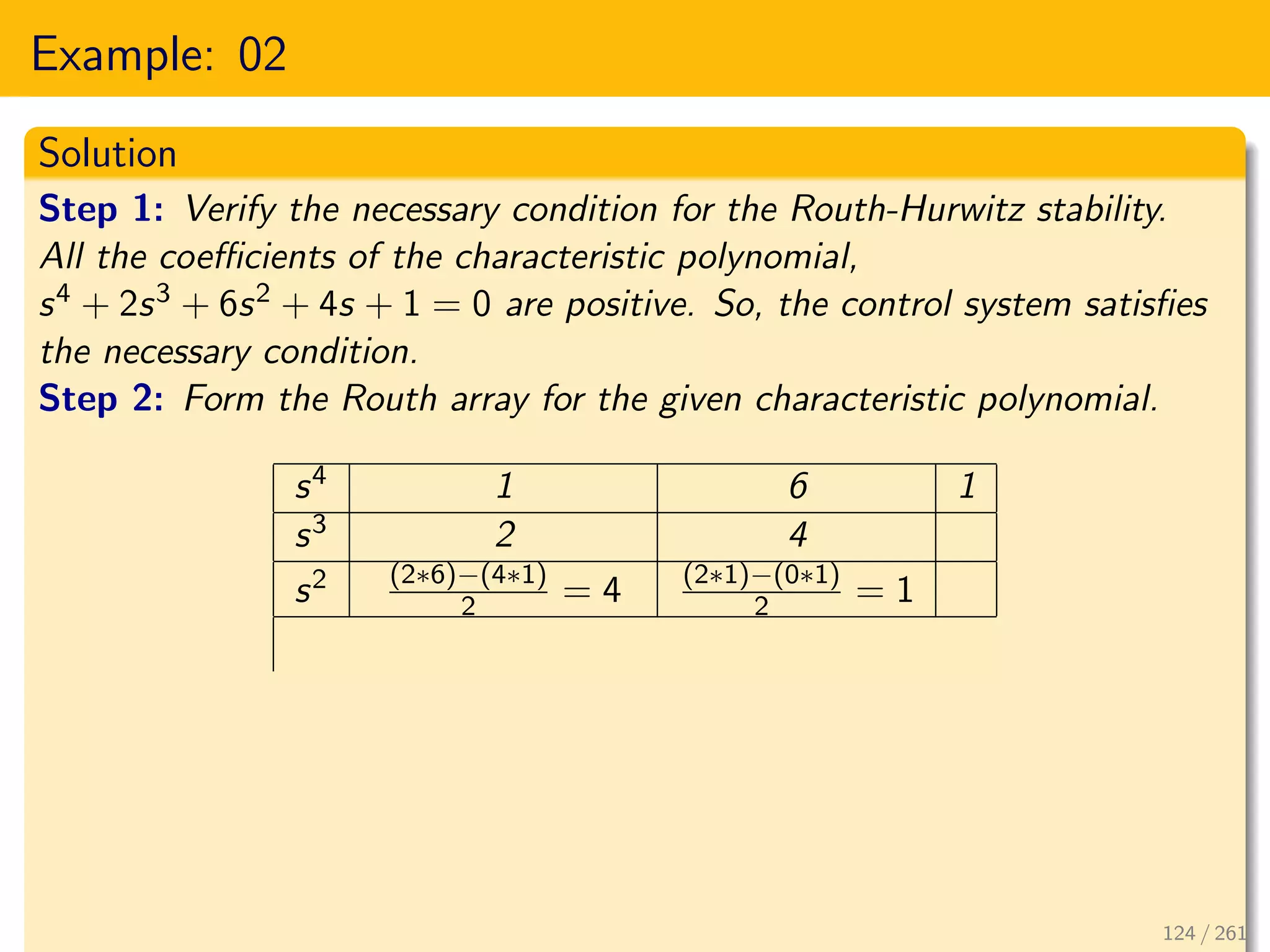 Example: 02
Solution
Step 1: Verify the necessary condition for the Routh-Hurwitz stability.
All the coefficients of the characteristic polynomial,
s4 + 2s3 + 6s2 + 4s + 1 = 0 are positive. So, the control system satisfies
the necessary condition.
Step 2: Form the Routh array for the given characteristic polynomial.
s4 1 6 1
s3 2 4
s2 (2∗6)−(4∗1)
2 = 4 (2∗1)−(0∗1)
2 = 1
124 / 261
 