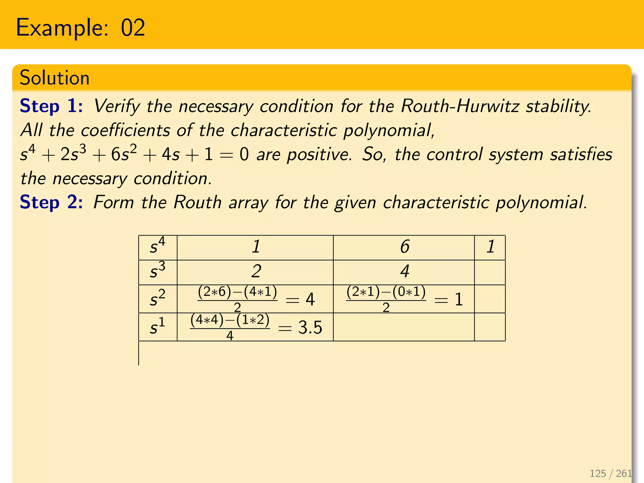 Example: 02
Solution
Step 1: Verify the necessary condition for the Routh-Hurwitz stability.
All the coefficients of the characteristic polynomial,
s4 + 2s3 + 6s2 + 4s + 1 = 0 are positive. So, the control system satisfies
the necessary condition.
Step 2: Form the Routh array for the given characteristic polynomial.
s4 1 6 1
s3 2 4
s2 (2∗6)−(4∗1)
2 = 4 (2∗1)−(0∗1)
2 = 1
s1 (4∗4)−(1∗2)
4 = 3.5
125 / 261
 