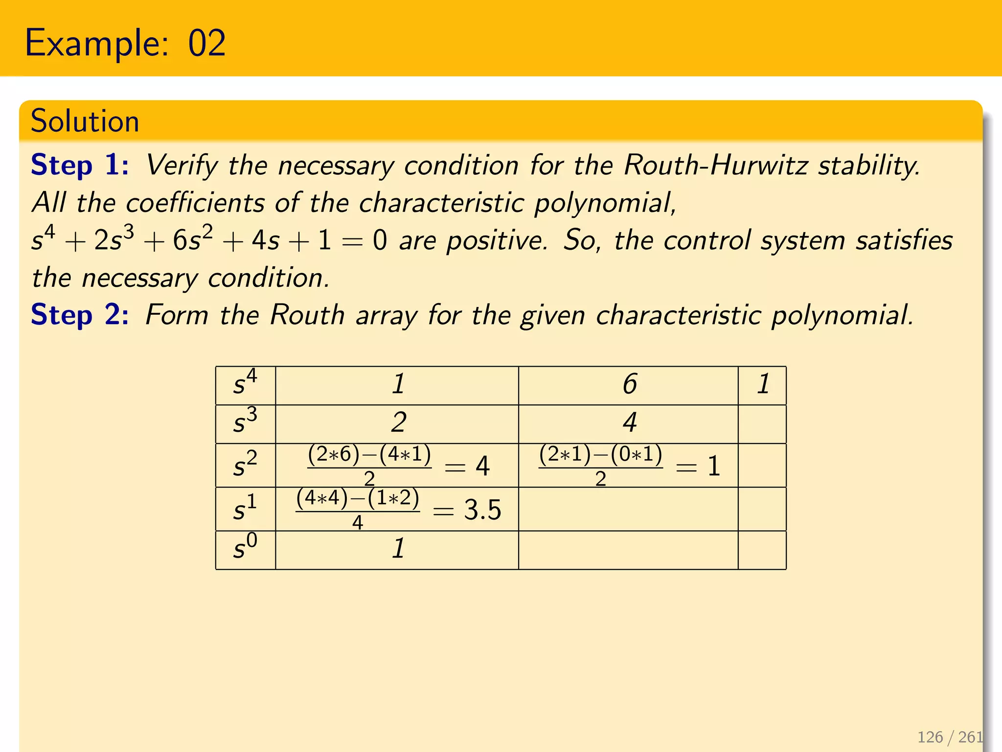 Example: 02
Solution
Step 1: Verify the necessary condition for the Routh-Hurwitz stability.
All the coefficients of the characteristic polynomial,
s4 + 2s3 + 6s2 + 4s + 1 = 0 are positive. So, the control system satisfies
the necessary condition.
Step 2: Form the Routh array for the given characteristic polynomial.
s4 1 6 1
s3 2 4
s2 (2∗6)−(4∗1)
2 = 4 (2∗1)−(0∗1)
2 = 1
s1 (4∗4)−(1∗2)
4 = 3.5
s0 1
126 / 261
 