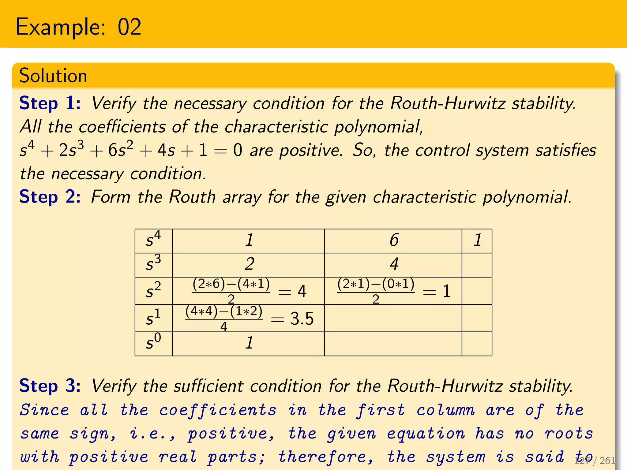 Example: 02
Solution
Step 1: Verify the necessary condition for the Routh-Hurwitz stability.
All the coefficients of the characteristic polynomial,
s4 + 2s3 + 6s2 + 4s + 1 = 0 are positive. So, the control system satisfies
the necessary condition.
Step 2: Form the Routh array for the given characteristic polynomial.
s4 1 6 1
s3 2 4
s2 (2∗6)−(4∗1)
2 = 4 (2∗1)−(0∗1)
2 = 1
s1 (4∗4)−(1∗2)
4 = 3.5
s0 1
Step 3: Verify the sufficient condition for the Routh-Hurwitz stability.
Since all the coefficients in the first column are of the
same sign, i.e., positive, the given equation has no roots
with positive real parts; therefore, the system is said to
127 / 261
 