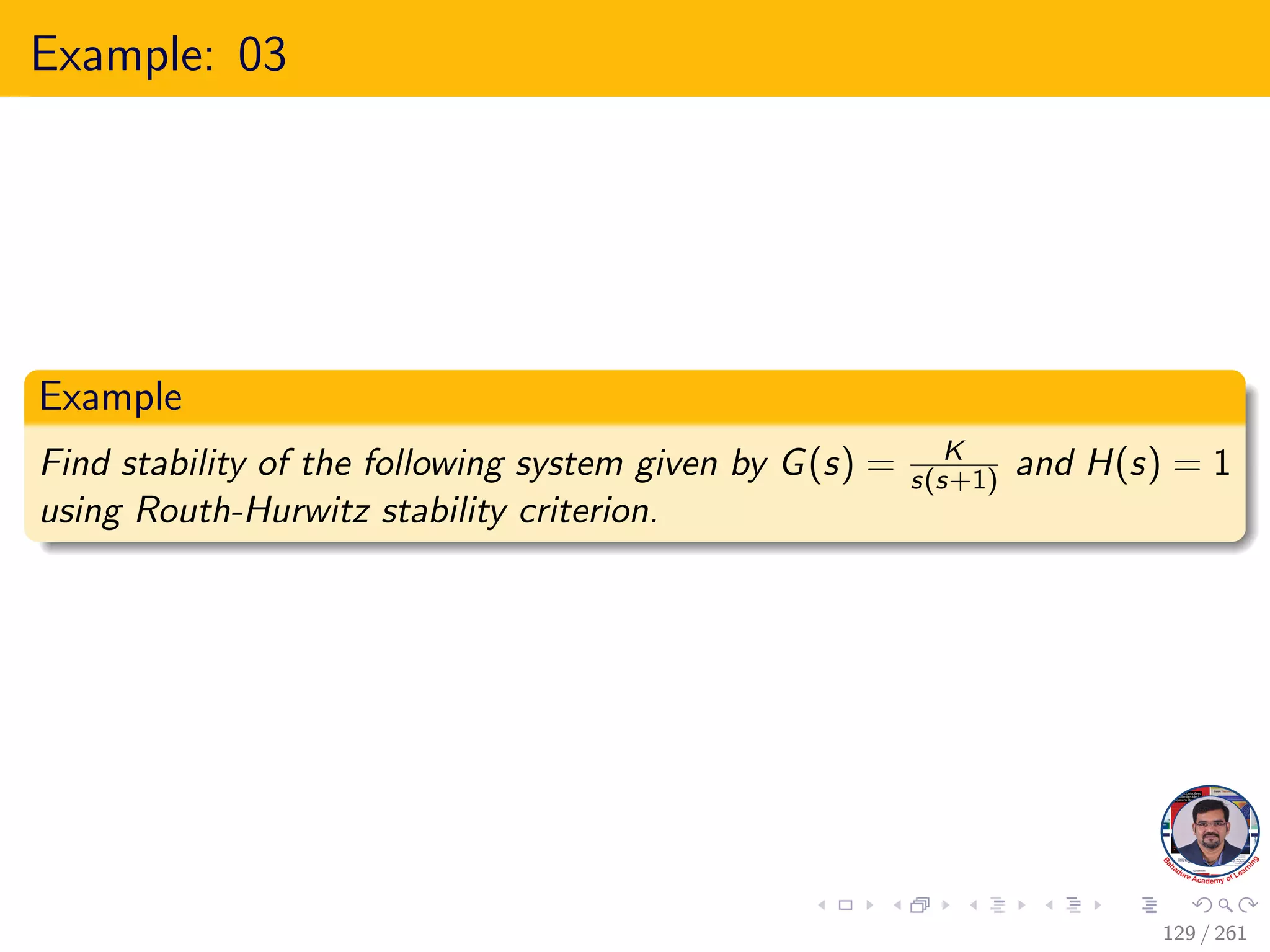 Example: 03
Example
Find stability of the following system given by G(s) = K
s(s+1) and H(s) = 1
using Routh-Hurwitz stability criterion.
129 / 261
 