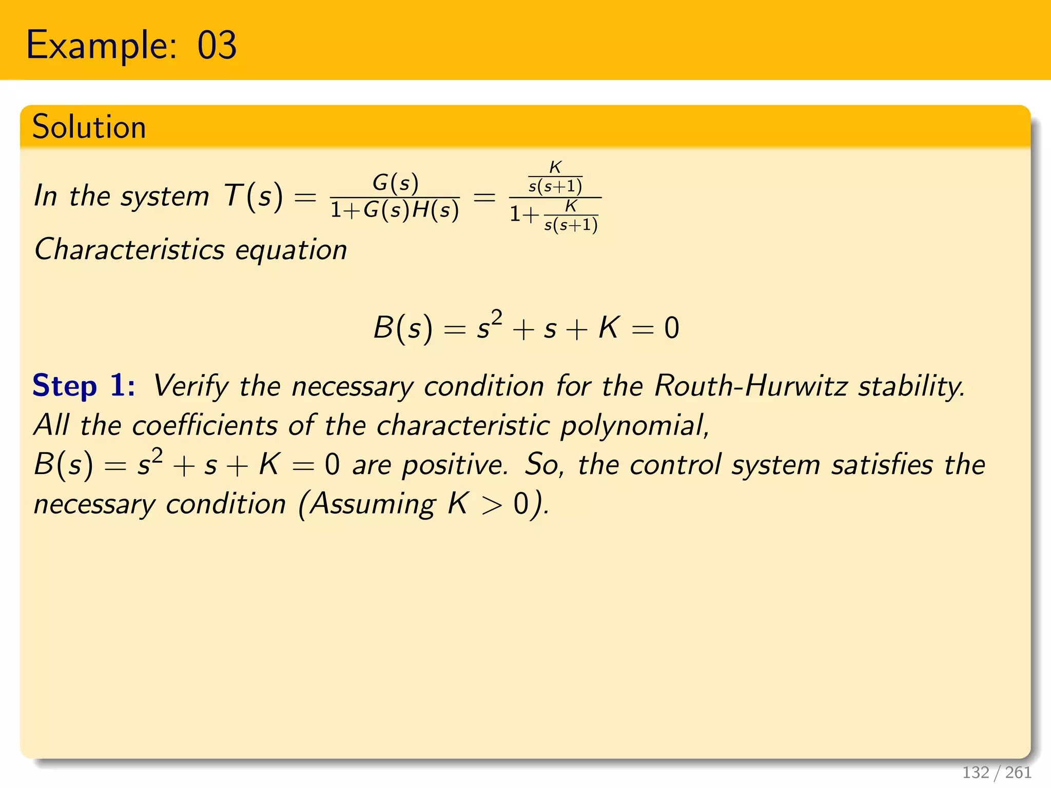 Example: 03
Solution
In the system T(s) = G(s)
1+G(s)H(s) =
K
s(s+1)
1+ K
s(s+1)
Characteristics equation
B(s) = s2
+ s + K = 0
Step 1: Verify the necessary condition for the Routh-Hurwitz stability.
All the coefficients of the characteristic polynomial,
B(s) = s2 + s + K = 0 are positive. So, the control system satisfies the
necessary condition (Assuming K > 0).
132 / 261
 