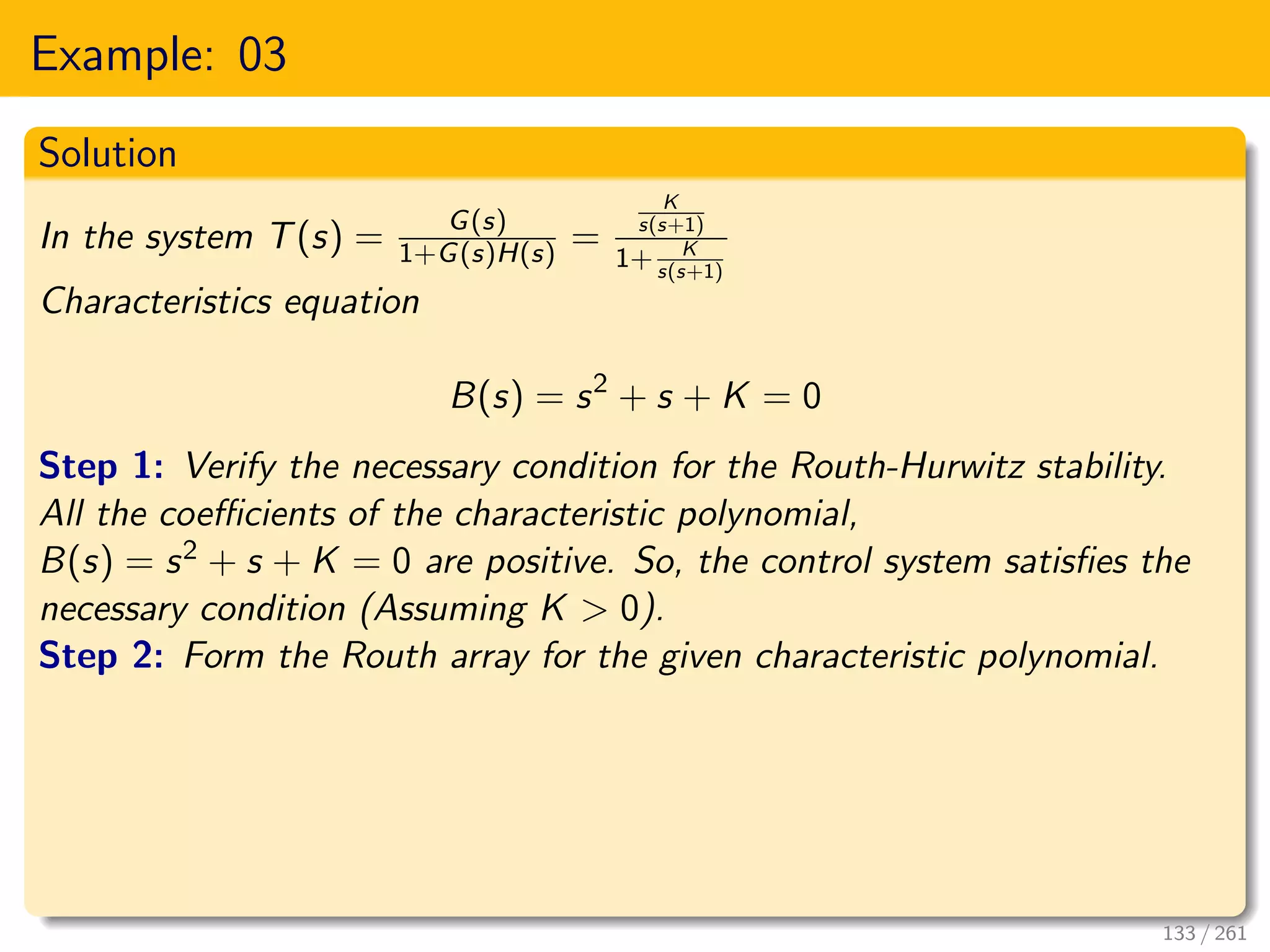 Example: 03
Solution
In the system T(s) = G(s)
1+G(s)H(s) =
K
s(s+1)
1+ K
s(s+1)
Characteristics equation
B(s) = s2
+ s + K = 0
Step 1: Verify the necessary condition for the Routh-Hurwitz stability.
All the coefficients of the characteristic polynomial,
B(s) = s2 + s + K = 0 are positive. So, the control system satisfies the
necessary condition (Assuming K > 0).
Step 2: Form the Routh array for the given characteristic polynomial.
133 / 261
 