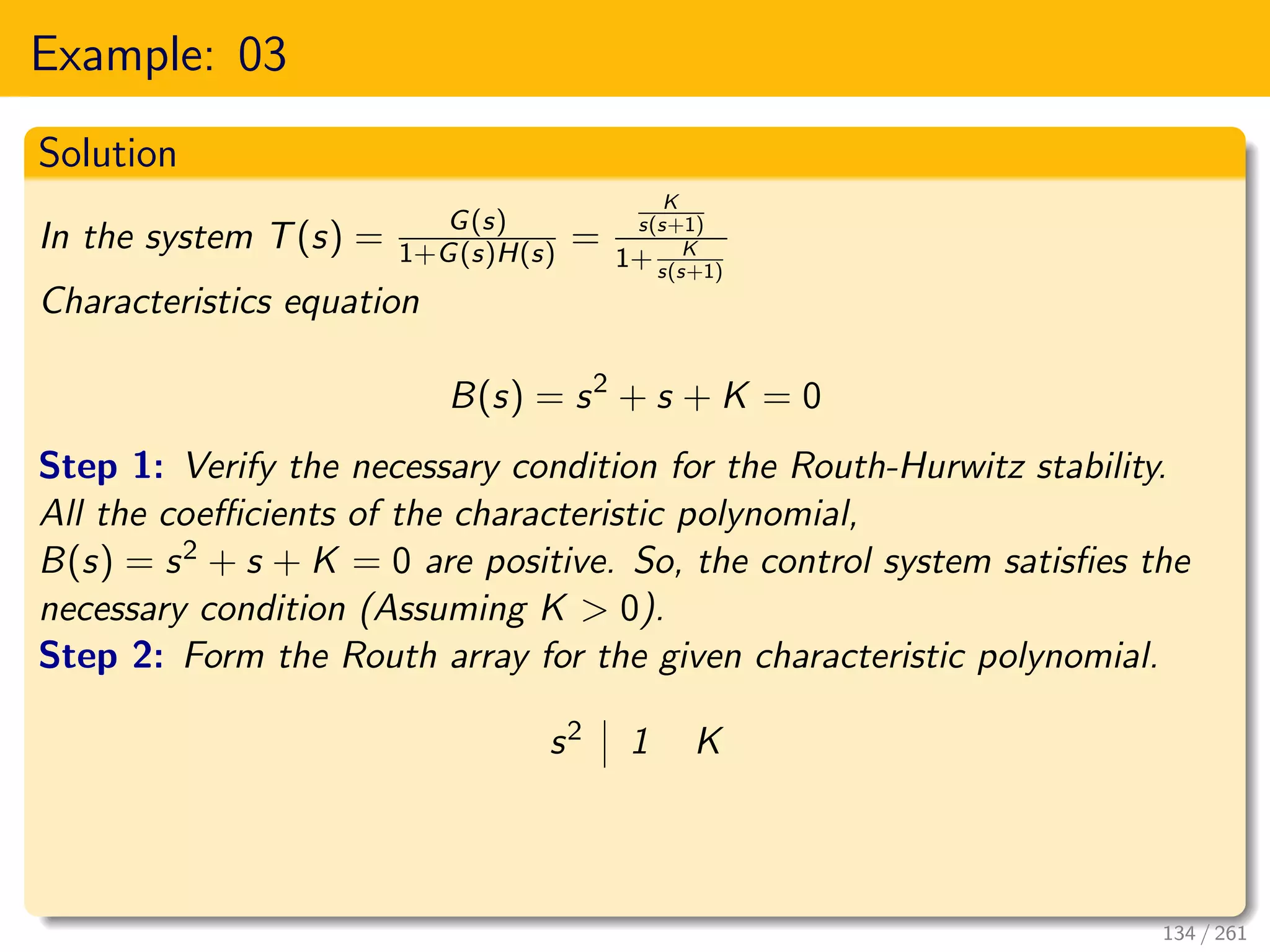 Example: 03
Solution
In the system T(s) = G(s)
1+G(s)H(s) =
K
s(s+1)
1+ K
s(s+1)
Characteristics equation
B(s) = s2
+ s + K = 0
Step 1: Verify the necessary condition for the Routh-Hurwitz stability.
All the coefficients of the characteristic polynomial,
B(s) = s2 + s + K = 0 are positive. So, the control system satisfies the
necessary condition (Assuming K > 0).
Step 2: Form the Routh array for the given characteristic polynomial.
s2 1 K
134 / 261
 