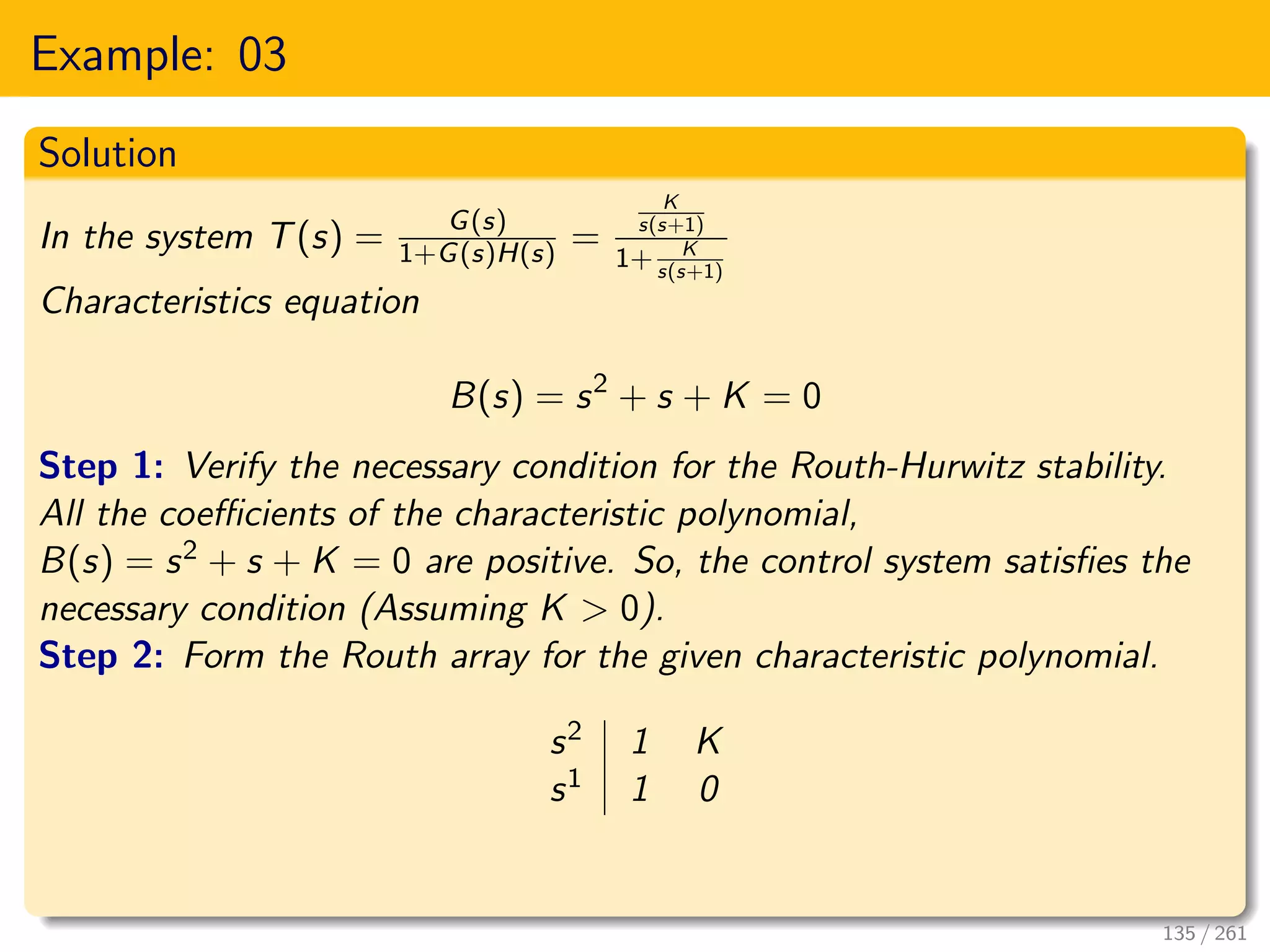 Example: 03
Solution
In the system T(s) = G(s)
1+G(s)H(s) =
K
s(s+1)
1+ K
s(s+1)
Characteristics equation
B(s) = s2
+ s + K = 0
Step 1: Verify the necessary condition for the Routh-Hurwitz stability.
All the coefficients of the characteristic polynomial,
B(s) = s2 + s + K = 0 are positive. So, the control system satisfies the
necessary condition (Assuming K > 0).
Step 2: Form the Routh array for the given characteristic polynomial.
s2 1 K
s1 1 0
135 / 261
 