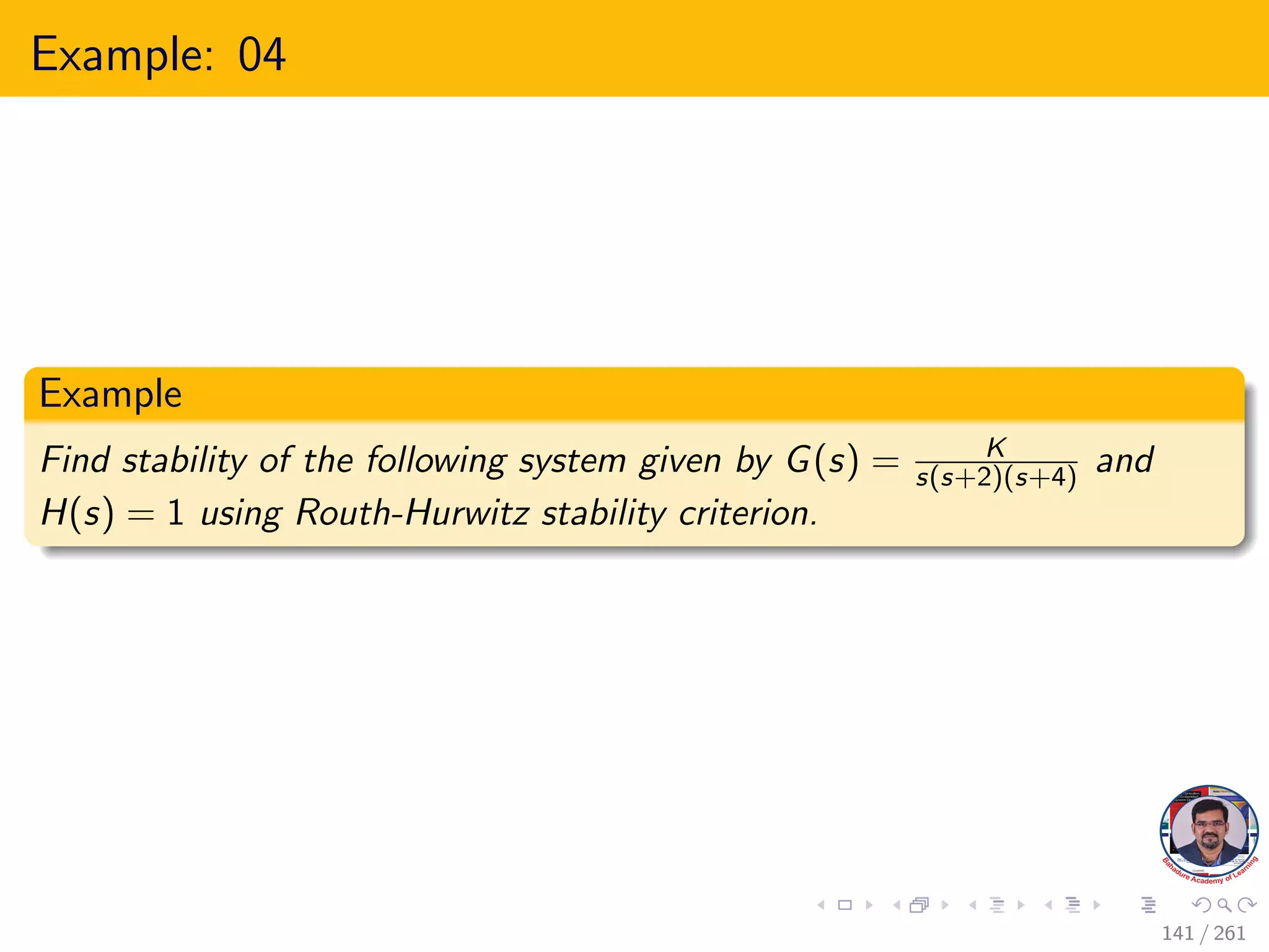 Example: 04
Example
Find stability of the following system given by G(s) = K
s(s+2)(s+4) and
H(s) = 1 using Routh-Hurwitz stability criterion.
141 / 261
 