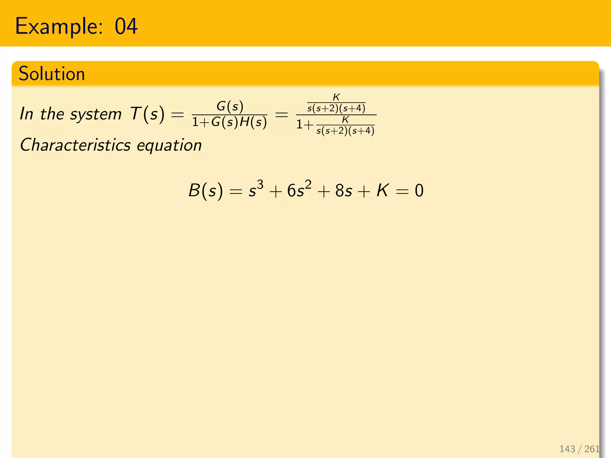 Example: 04
Solution
In the system T(s) = G(s)
1+G(s)H(s) =
K
s(s+2)(s+4)
1+ K
s(s+2)(s+4)
Characteristics equation
B(s) = s3
+ 6s2
+ 8s + K = 0
143 / 261
 
