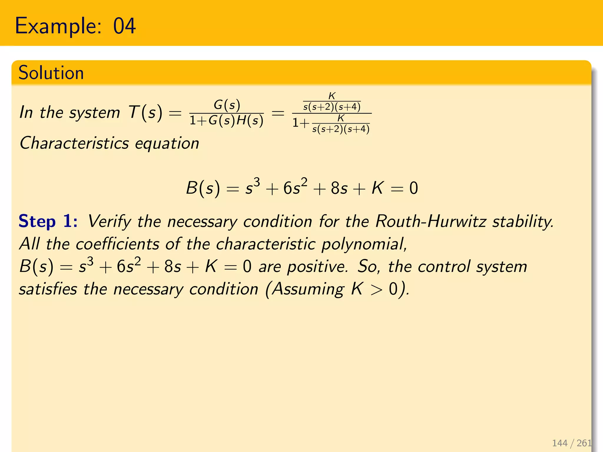 Example: 04
Solution
In the system T(s) = G(s)
1+G(s)H(s) =
K
s(s+2)(s+4)
1+ K
s(s+2)(s+4)
Characteristics equation
B(s) = s3
+ 6s2
+ 8s + K = 0
Step 1: Verify the necessary condition for the Routh-Hurwitz stability.
All the coefficients of the characteristic polynomial,
B(s) = s3 + 6s2 + 8s + K = 0 are positive. So, the control system
satisfies the necessary condition (Assuming K > 0).
144 / 261
 