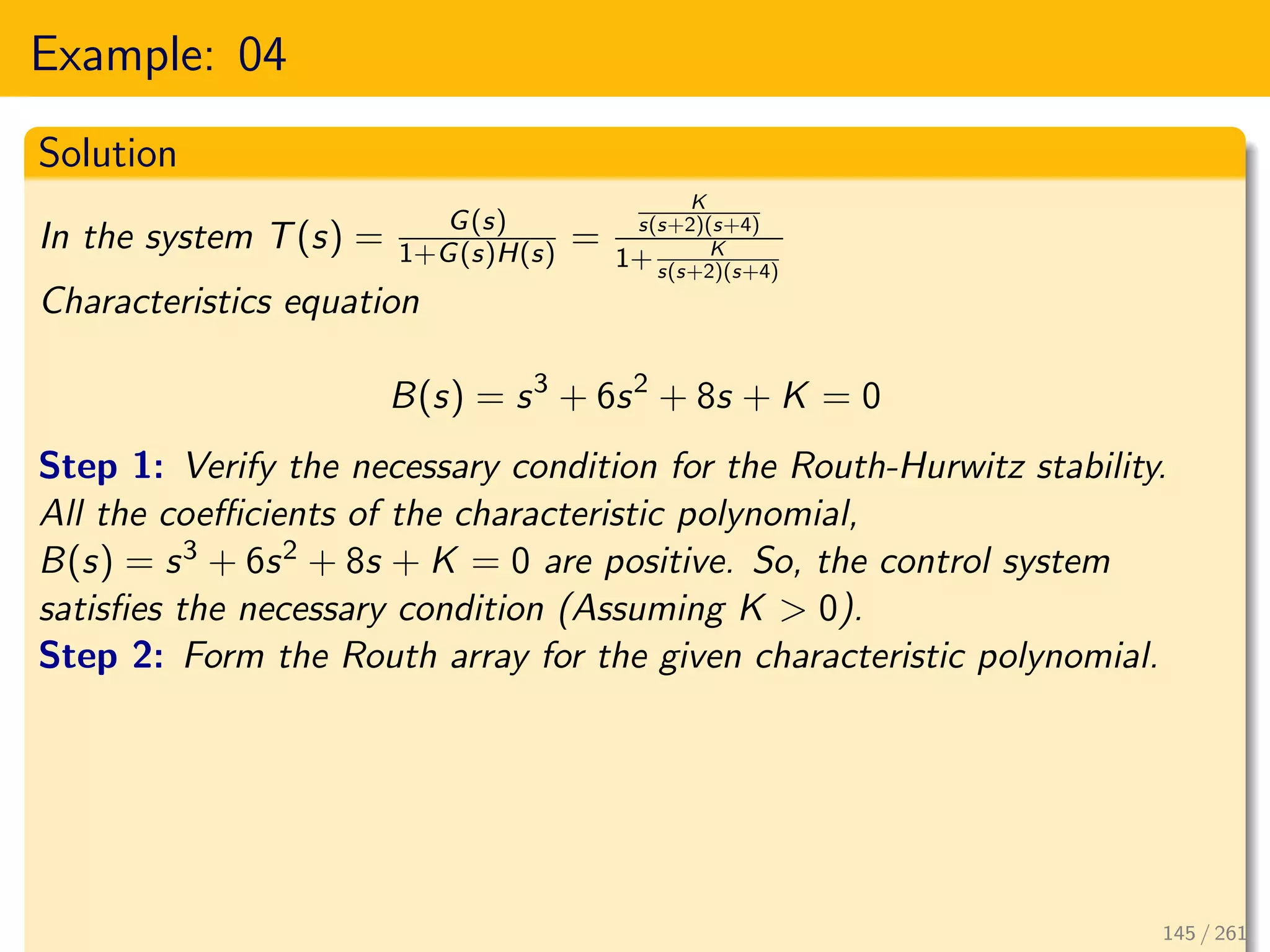 Example: 04
Solution
In the system T(s) = G(s)
1+G(s)H(s) =
K
s(s+2)(s+4)
1+ K
s(s+2)(s+4)
Characteristics equation
B(s) = s3
+ 6s2
+ 8s + K = 0
Step 1: Verify the necessary condition for the Routh-Hurwitz stability.
All the coefficients of the characteristic polynomial,
B(s) = s3 + 6s2 + 8s + K = 0 are positive. So, the control system
satisfies the necessary condition (Assuming K > 0).
Step 2: Form the Routh array for the given characteristic polynomial.
145 / 261
 