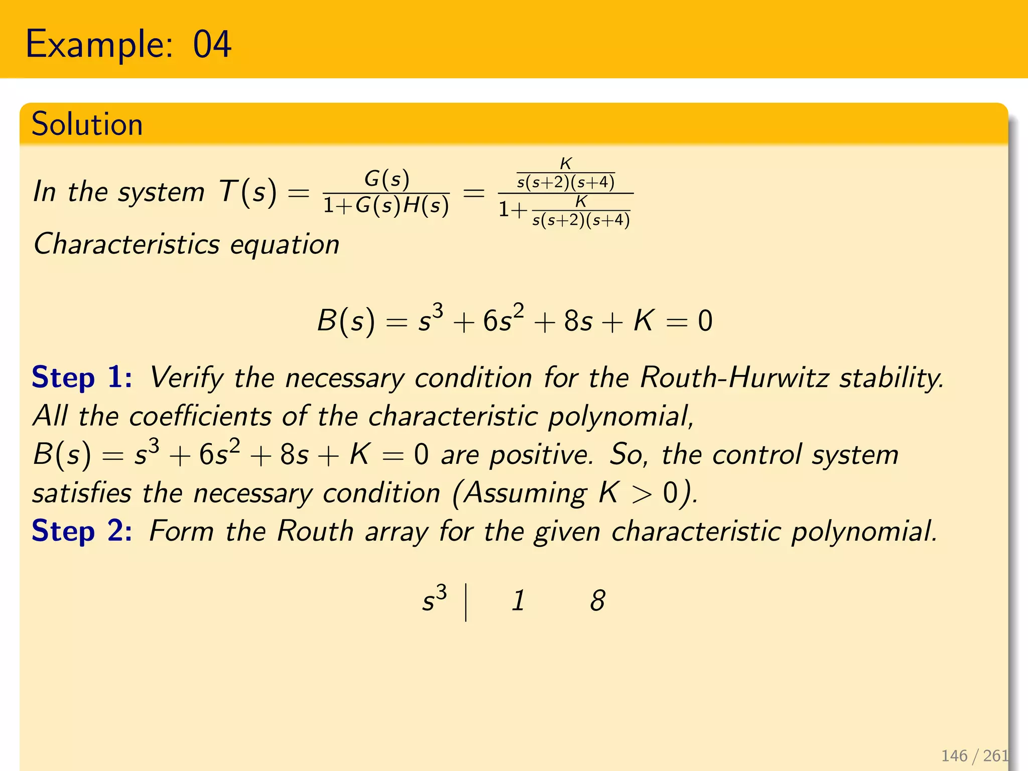 Example: 04
Solution
In the system T(s) = G(s)
1+G(s)H(s) =
K
s(s+2)(s+4)
1+ K
s(s+2)(s+4)
Characteristics equation
B(s) = s3
+ 6s2
+ 8s + K = 0
Step 1: Verify the necessary condition for the Routh-Hurwitz stability.
All the coefficients of the characteristic polynomial,
B(s) = s3 + 6s2 + 8s + K = 0 are positive. So, the control system
satisfies the necessary condition (Assuming K > 0).
Step 2: Form the Routh array for the given characteristic polynomial.
s3 1 8
146 / 261
 