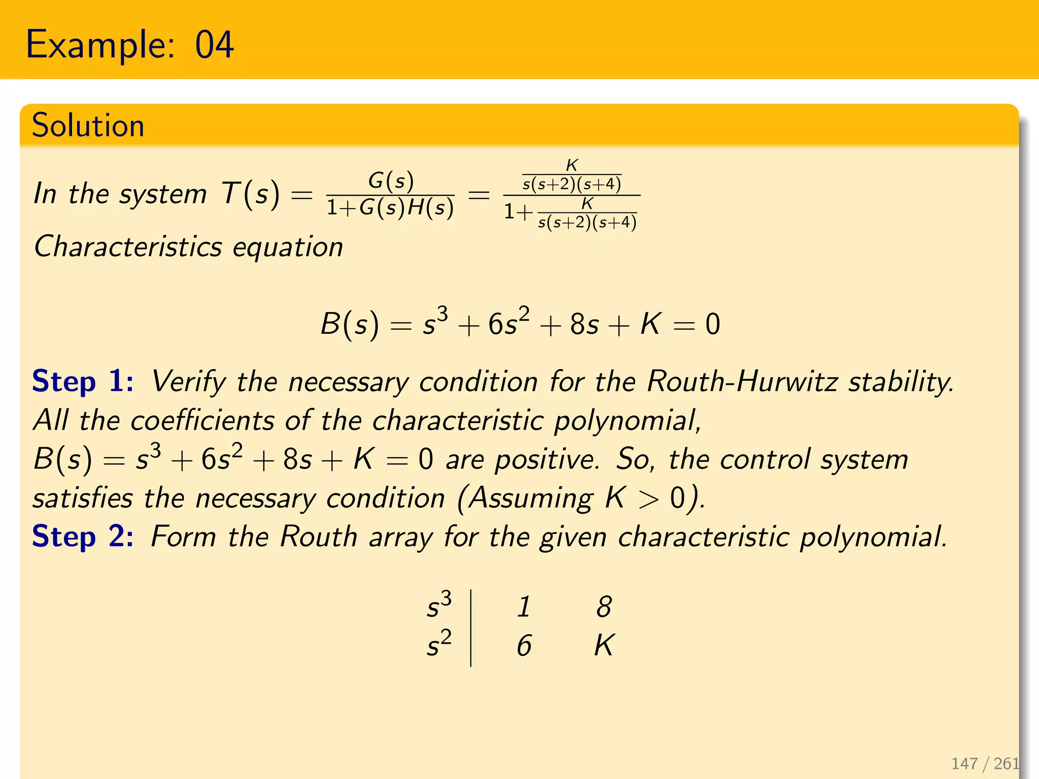 Example: 04
Solution
In the system T(s) = G(s)
1+G(s)H(s) =
K
s(s+2)(s+4)
1+ K
s(s+2)(s+4)
Characteristics equation
B(s) = s3
+ 6s2
+ 8s + K = 0
Step 1: Verify the necessary condition for the Routh-Hurwitz stability.
All the coefficients of the characteristic polynomial,
B(s) = s3 + 6s2 + 8s + K = 0 are positive. So, the control system
satisfies the necessary condition (Assuming K > 0).
Step 2: Form the Routh array for the given characteristic polynomial.
s3 1 8
s2 6 K
147 / 261
 