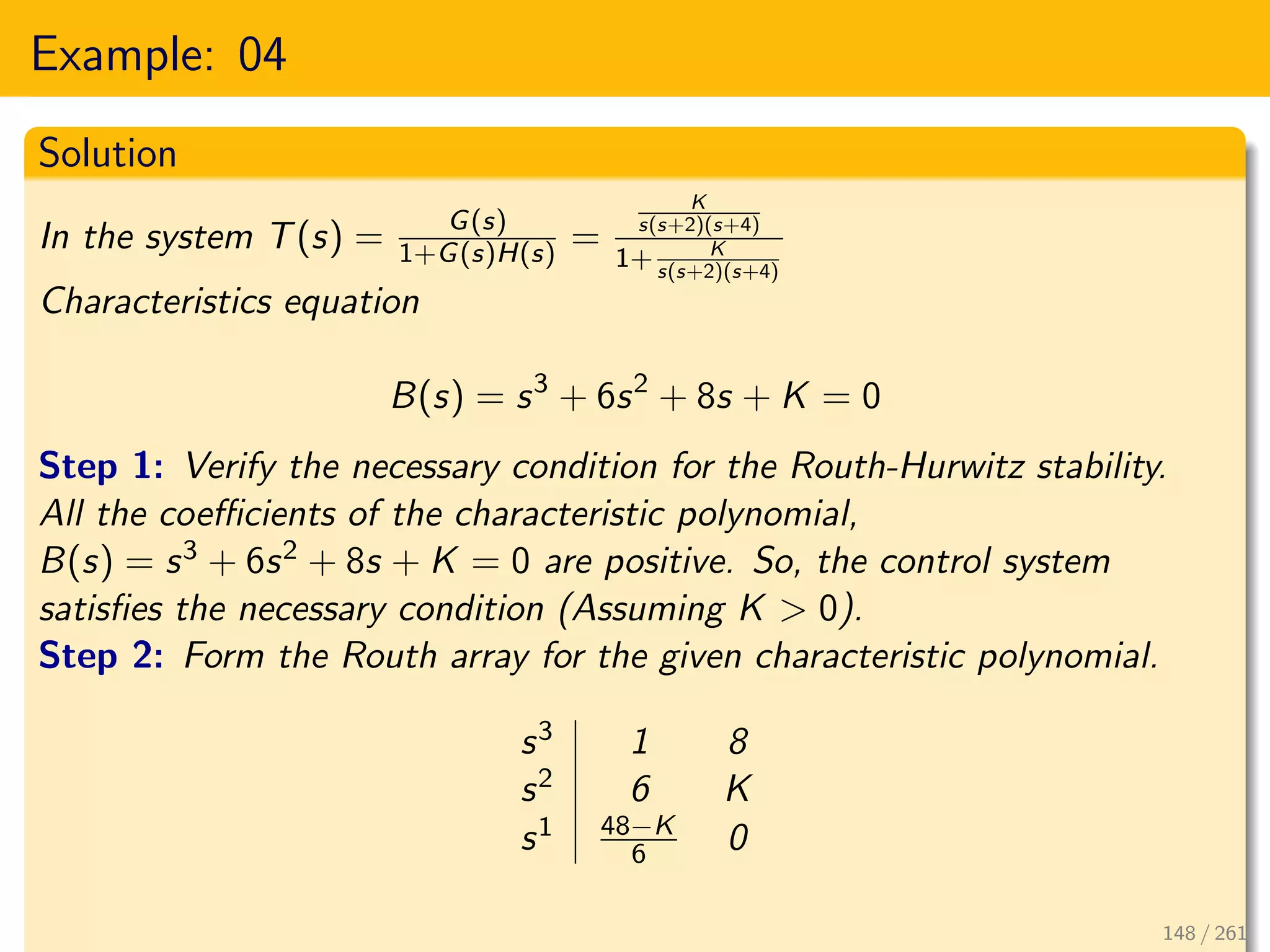 Example: 04
Solution
In the system T(s) = G(s)
1+G(s)H(s) =
K
s(s+2)(s+4)
1+ K
s(s+2)(s+4)
Characteristics equation
B(s) = s3
+ 6s2
+ 8s + K = 0
Step 1: Verify the necessary condition for the Routh-Hurwitz stability.
All the coefficients of the characteristic polynomial,
B(s) = s3 + 6s2 + 8s + K = 0 are positive. So, the control system
satisfies the necessary condition (Assuming K > 0).
Step 2: Form the Routh array for the given characteristic polynomial.
s3 1 8
s2 6 K
s1 48−K
6 0
148 / 261
 