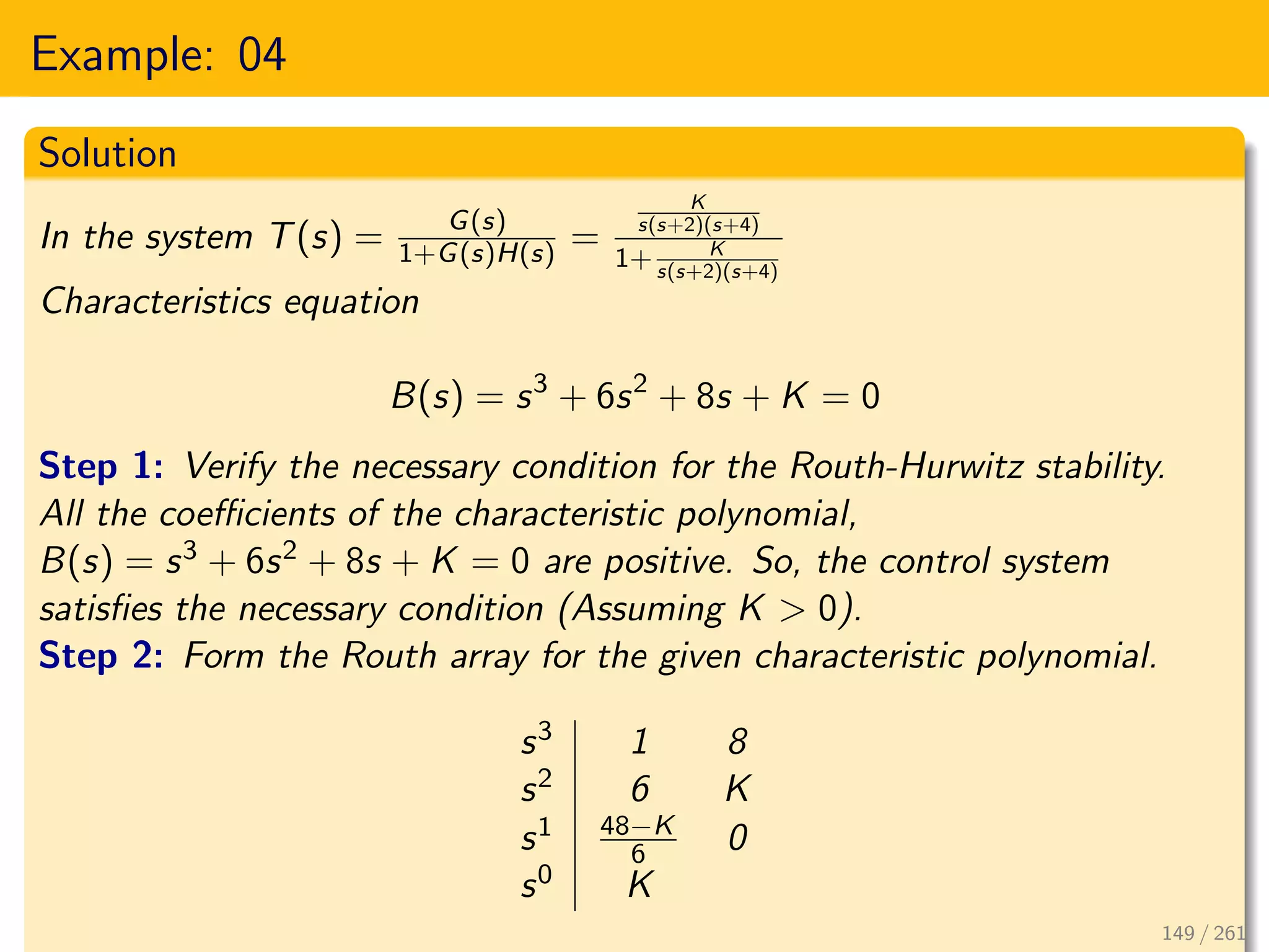 Example: 04
Solution
In the system T(s) = G(s)
1+G(s)H(s) =
K
s(s+2)(s+4)
1+ K
s(s+2)(s+4)
Characteristics equation
B(s) = s3
+ 6s2
+ 8s + K = 0
Step 1: Verify the necessary condition for the Routh-Hurwitz stability.
All the coefficients of the characteristic polynomial,
B(s) = s3 + 6s2 + 8s + K = 0 are positive. So, the control system
satisfies the necessary condition (Assuming K > 0).
Step 2: Form the Routh array for the given characteristic polynomial.
s3 1 8
s2 6 K
s1 48−K
6 0
s0 K
149 / 261
 