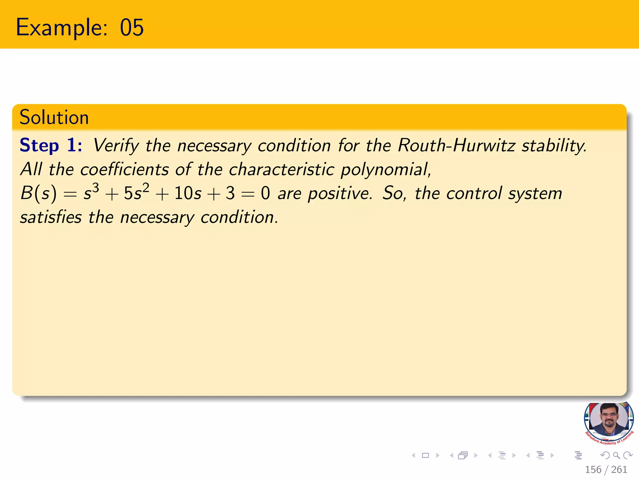 Example: 05
Solution
Step 1: Verify the necessary condition for the Routh-Hurwitz stability.
All the coefficients of the characteristic polynomial,
B(s) = s3 + 5s2 + 10s + 3 = 0 are positive. So, the control system
satisfies the necessary condition.
156 / 261
 
