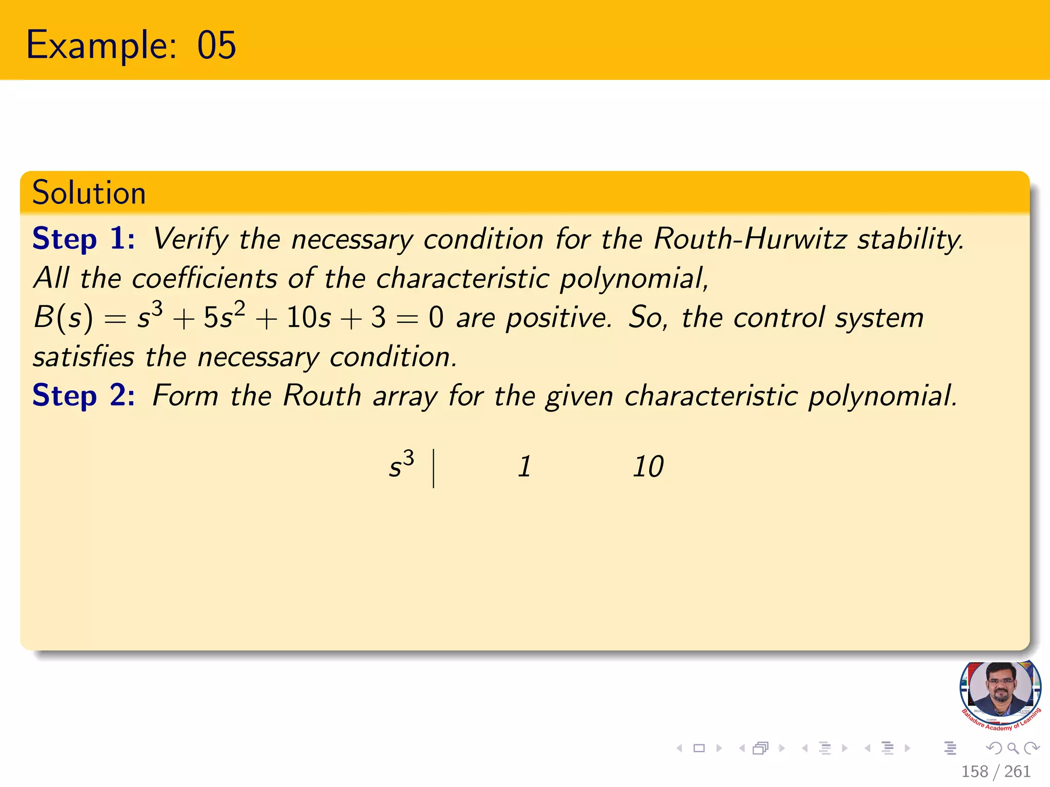 Example: 05
Solution
Step 1: Verify the necessary condition for the Routh-Hurwitz stability.
All the coefficients of the characteristic polynomial,
B(s) = s3 + 5s2 + 10s + 3 = 0 are positive. So, the control system
satisfies the necessary condition.
Step 2: Form the Routh array for the given characteristic polynomial.
s3 1 10
158 / 261
 