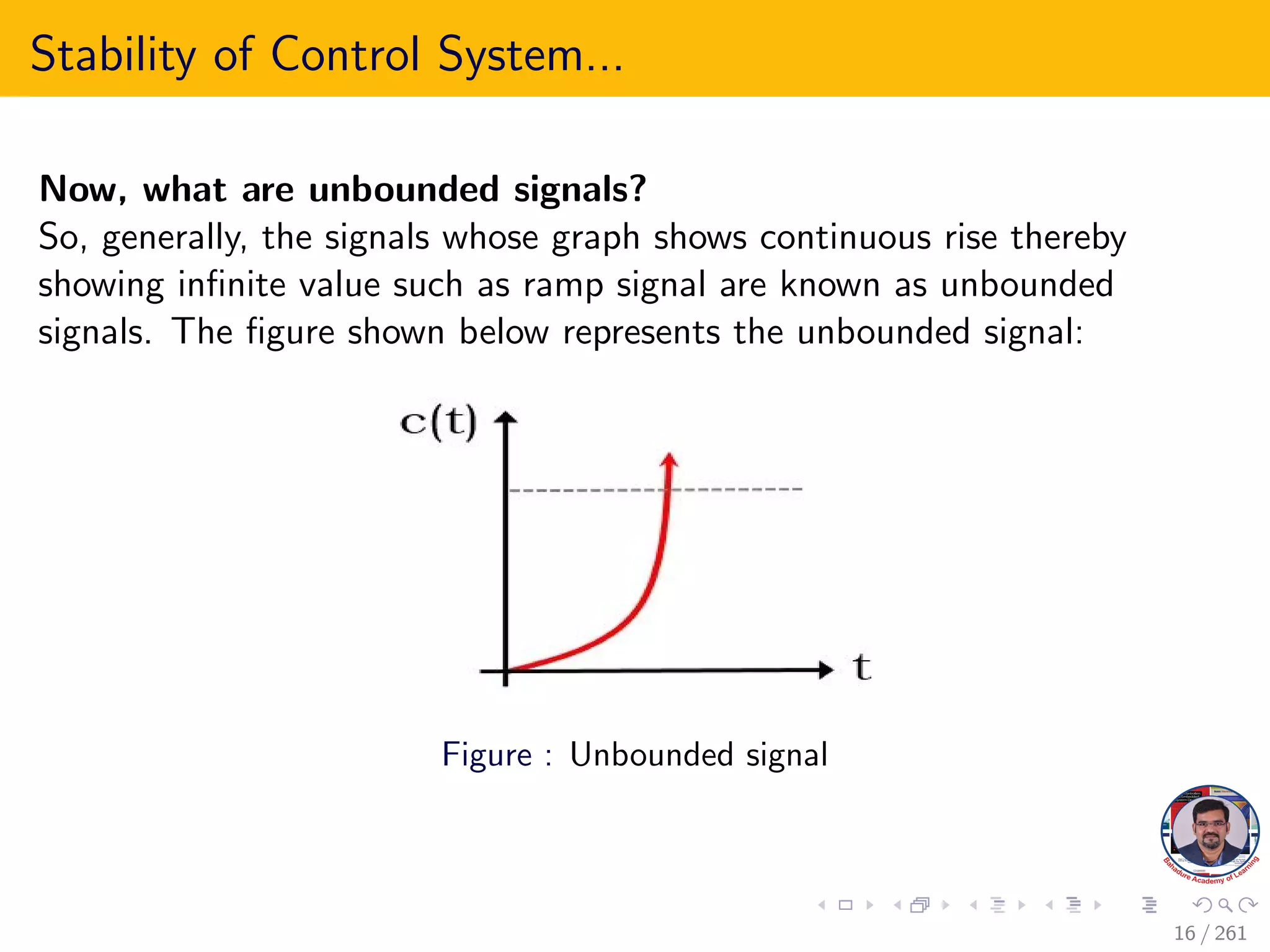 Stability of Control System...
Now, what are unbounded signals?
So, generally, the signals whose graph shows continuous rise thereby
showing infinite value such as ramp signal are known as unbounded
signals. The figure shown below represents the unbounded signal:
Figure : Unbounded signal
16 / 261
 