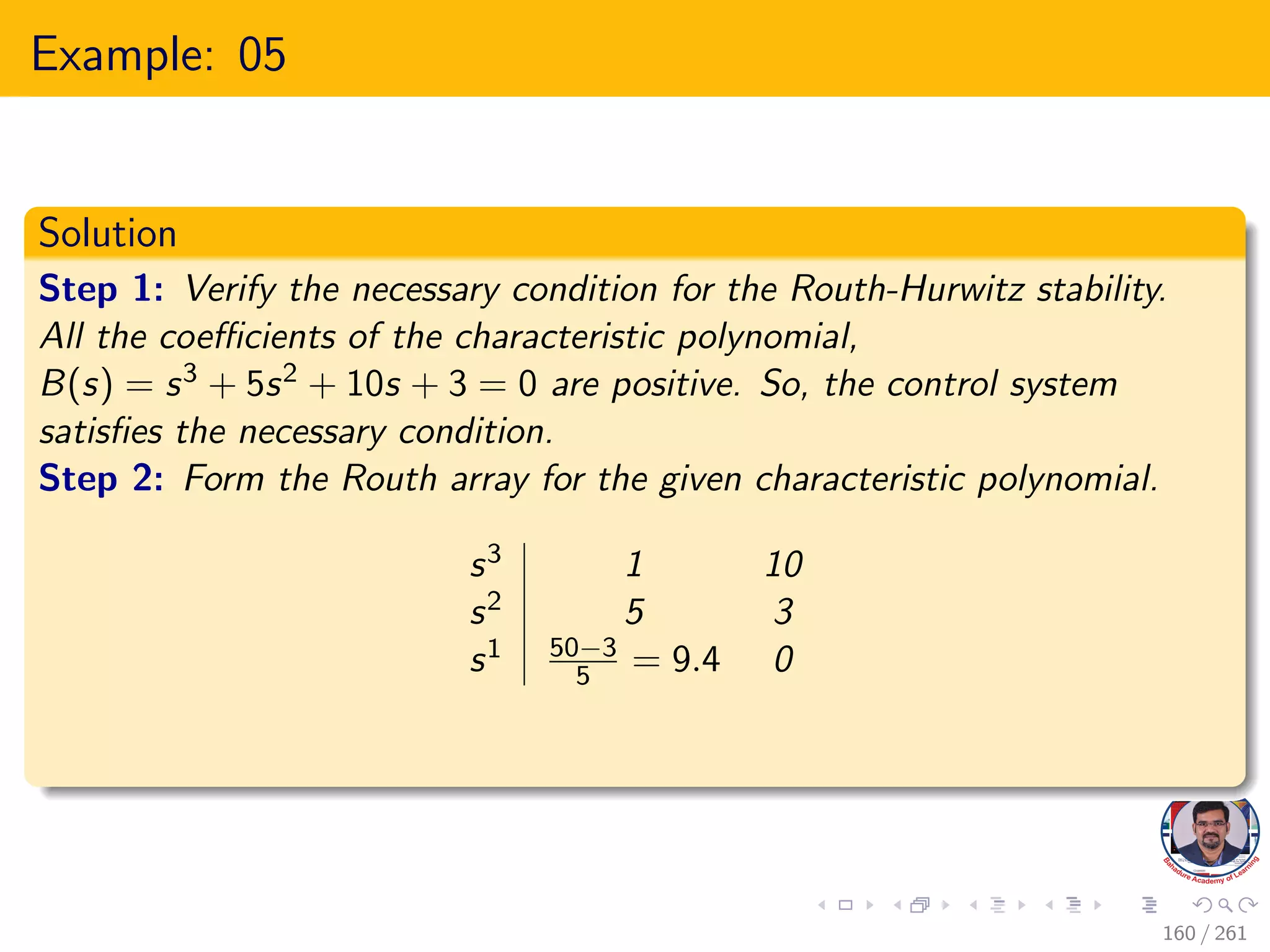 Example: 05
Solution
Step 1: Verify the necessary condition for the Routh-Hurwitz stability.
All the coefficients of the characteristic polynomial,
B(s) = s3 + 5s2 + 10s + 3 = 0 are positive. So, the control system
satisfies the necessary condition.
Step 2: Form the Routh array for the given characteristic polynomial.
s3 1 10
s2 5 3
s1 50−3
5 = 9.4 0
160 / 261
 