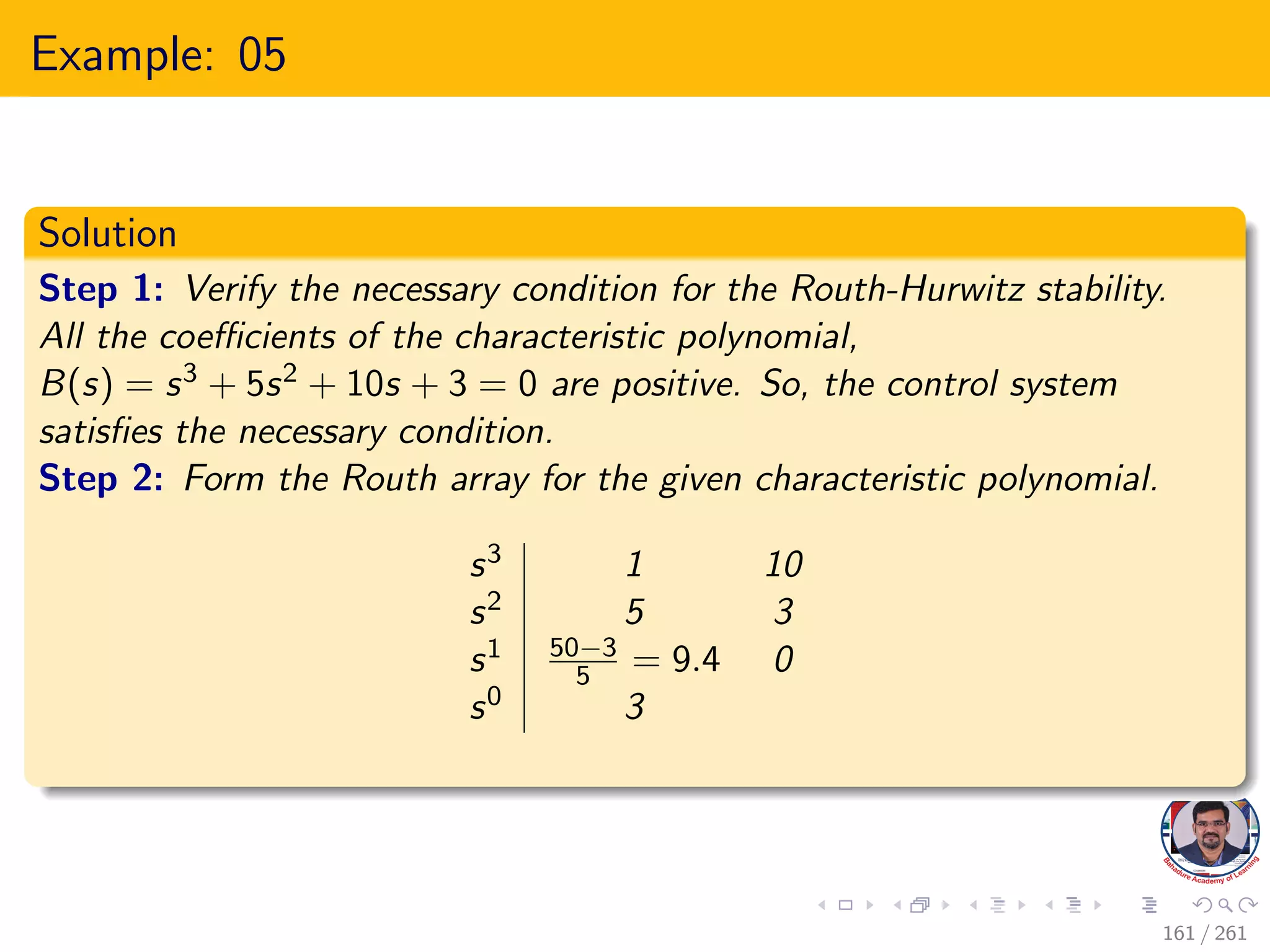 Example: 05
Solution
Step 1: Verify the necessary condition for the Routh-Hurwitz stability.
All the coefficients of the characteristic polynomial,
B(s) = s3 + 5s2 + 10s + 3 = 0 are positive. So, the control system
satisfies the necessary condition.
Step 2: Form the Routh array for the given characteristic polynomial.
s3 1 10
s2 5 3
s1 50−3
5 = 9.4 0
s0 3
161 / 261
 