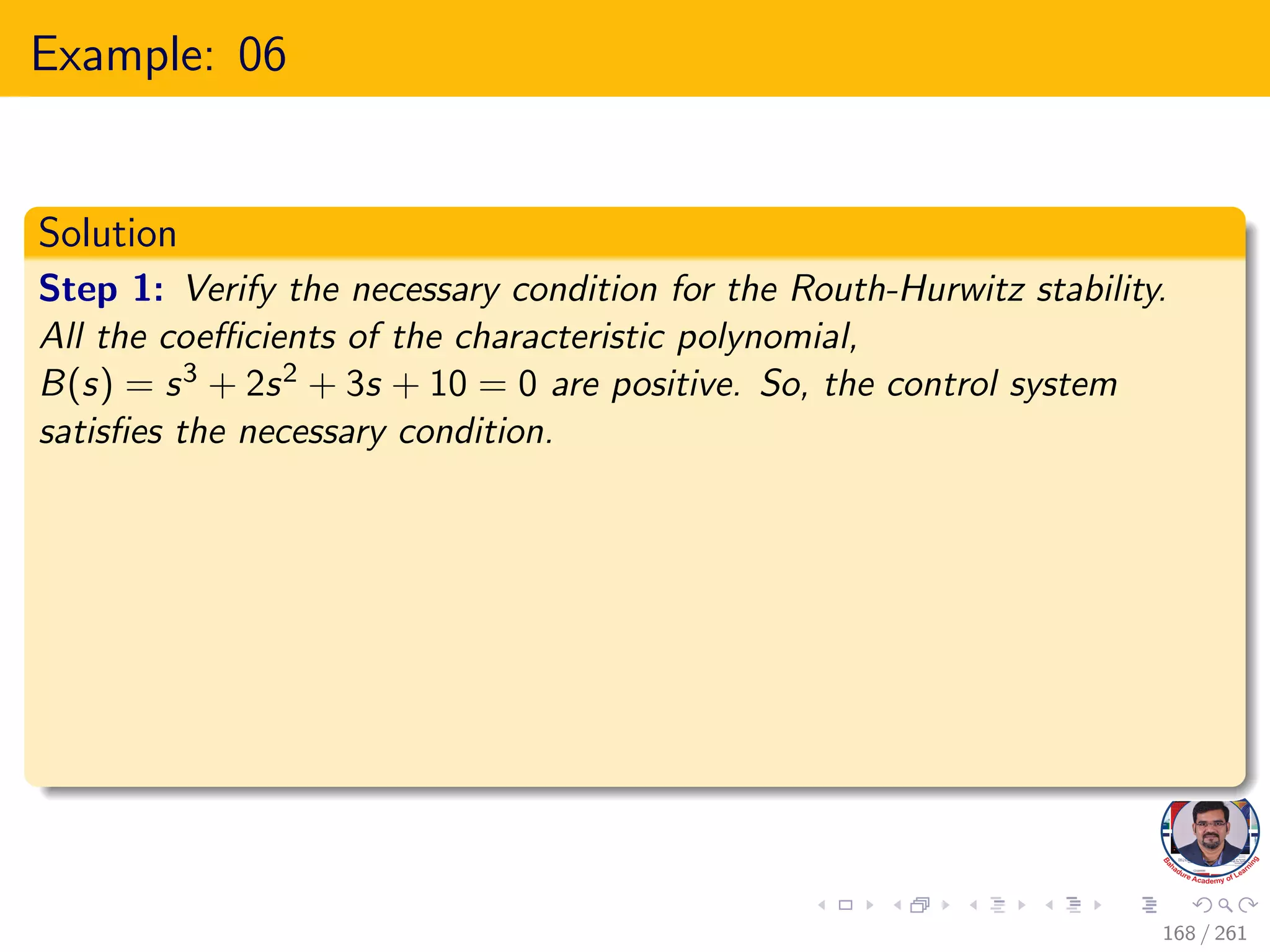 Example: 06
Solution
Step 1: Verify the necessary condition for the Routh-Hurwitz stability.
All the coefficients of the characteristic polynomial,
B(s) = s3 + 2s2 + 3s + 10 = 0 are positive. So, the control system
satisfies the necessary condition.
168 / 261
 