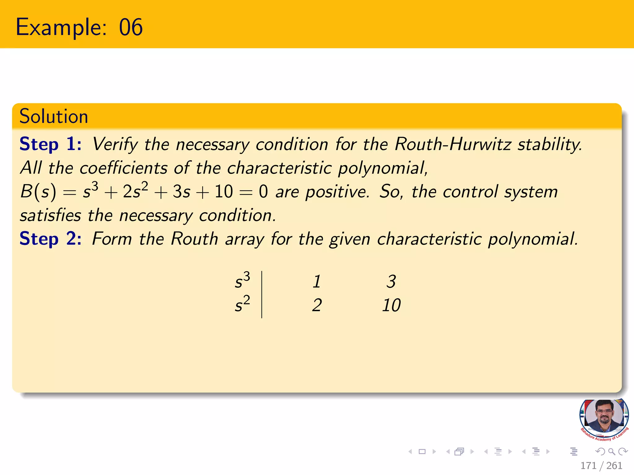 Example: 06
Solution
Step 1: Verify the necessary condition for the Routh-Hurwitz stability.
All the coefficients of the characteristic polynomial,
B(s) = s3 + 2s2 + 3s + 10 = 0 are positive. So, the control system
satisfies the necessary condition.
Step 2: Form the Routh array for the given characteristic polynomial.
s3 1 3
s2 2 10
171 / 261
 