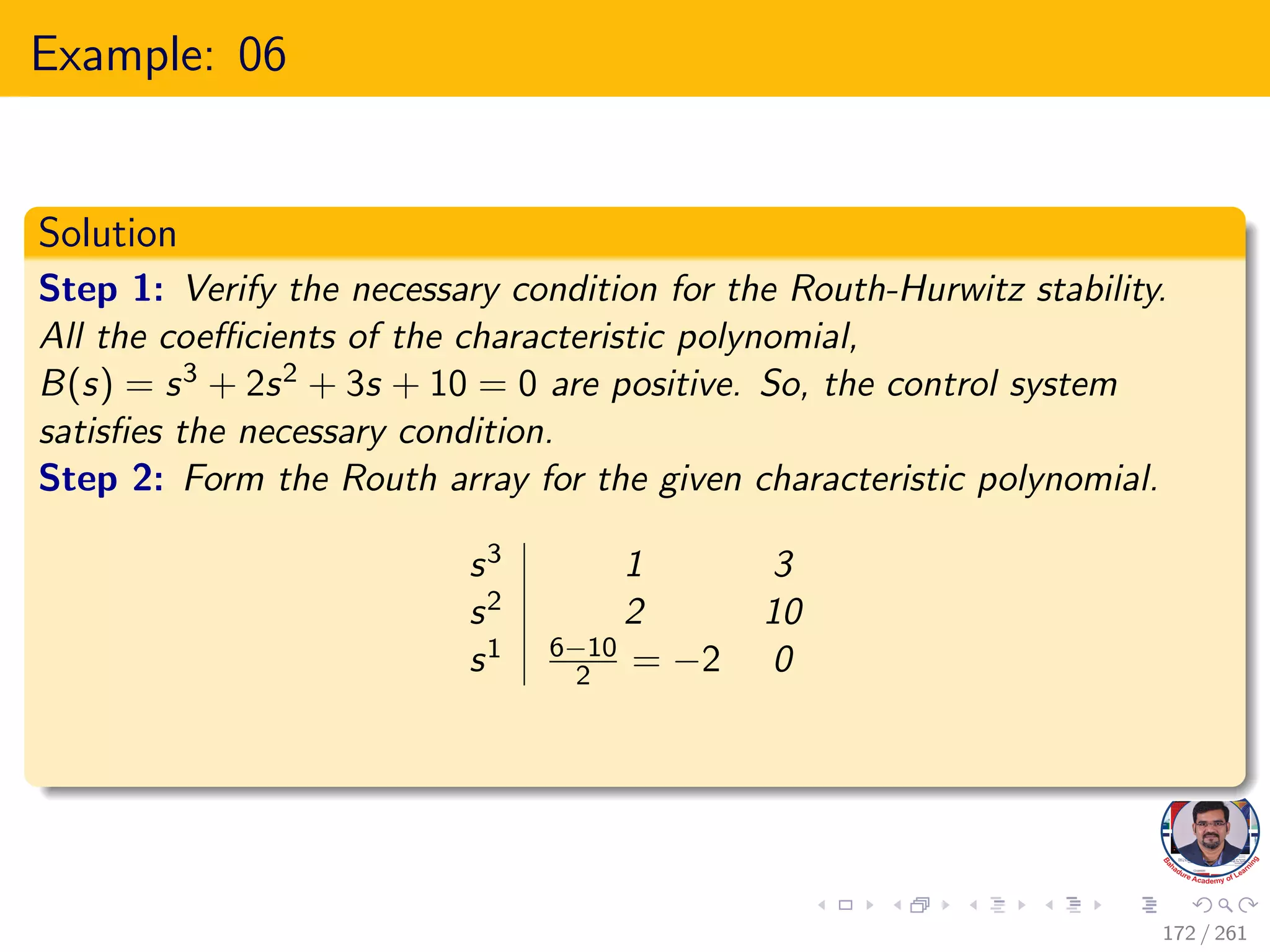 Example: 06
Solution
Step 1: Verify the necessary condition for the Routh-Hurwitz stability.
All the coefficients of the characteristic polynomial,
B(s) = s3 + 2s2 + 3s + 10 = 0 are positive. So, the control system
satisfies the necessary condition.
Step 2: Form the Routh array for the given characteristic polynomial.
s3 1 3
s2 2 10
s1 6−10
2 = −2 0
172 / 261
 