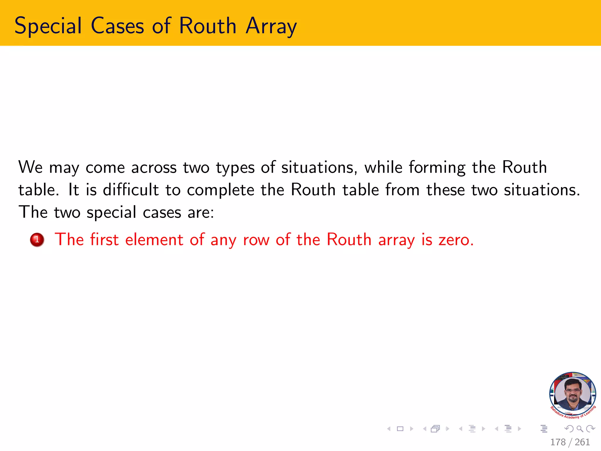 Special Cases of Routh Array
We may come across two types of situations, while forming the Routh
table. It is difficult to complete the Routh table from these two situations.
The two special cases are:
1 The first element of any row of the Routh array is zero.
178 / 261
 