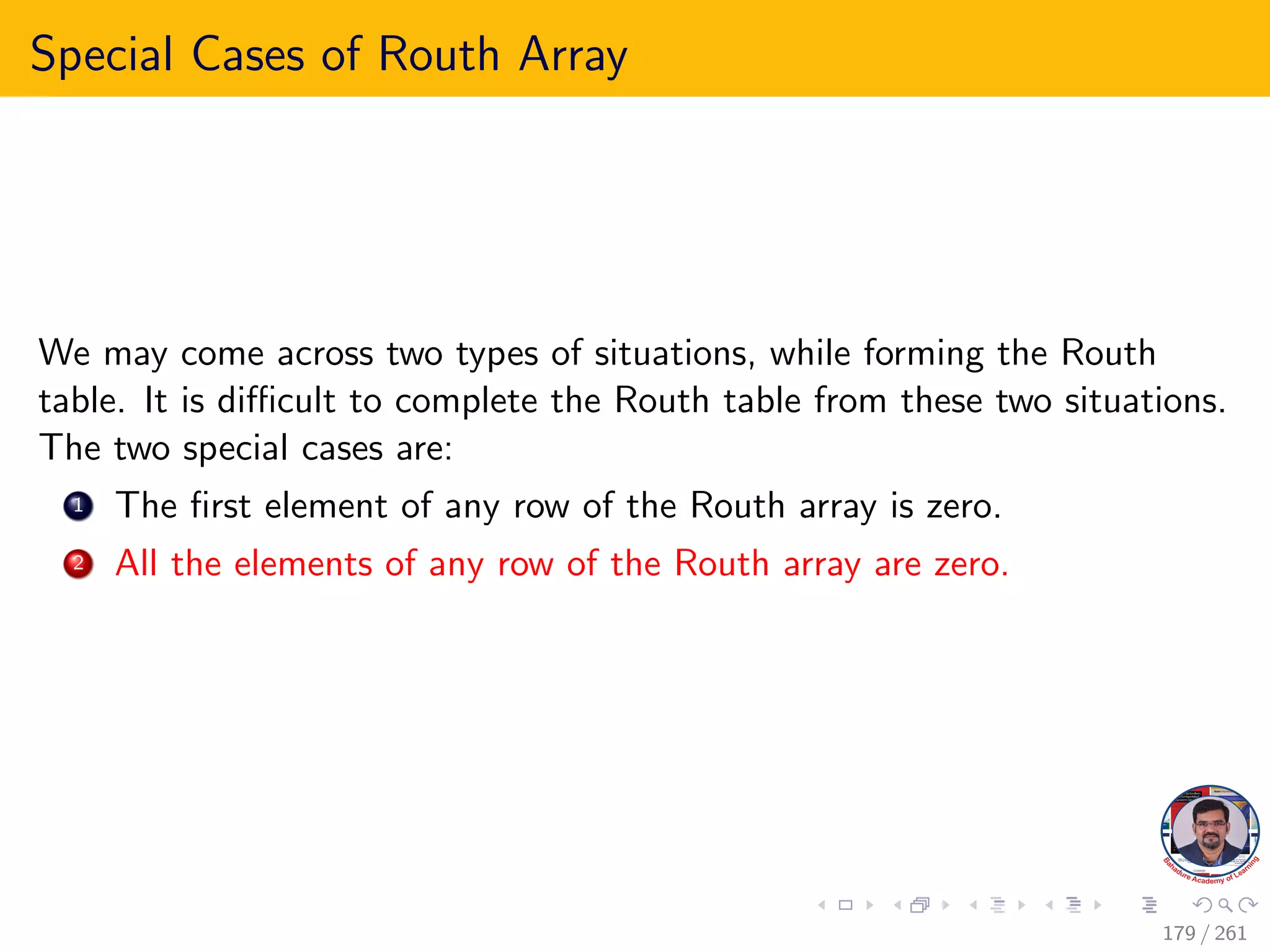 Special Cases of Routh Array
We may come across two types of situations, while forming the Routh
table. It is difficult to complete the Routh table from these two situations.
The two special cases are:
1 The first element of any row of the Routh array is zero.
2 All the elements of any row of the Routh array are zero.
179 / 261
 