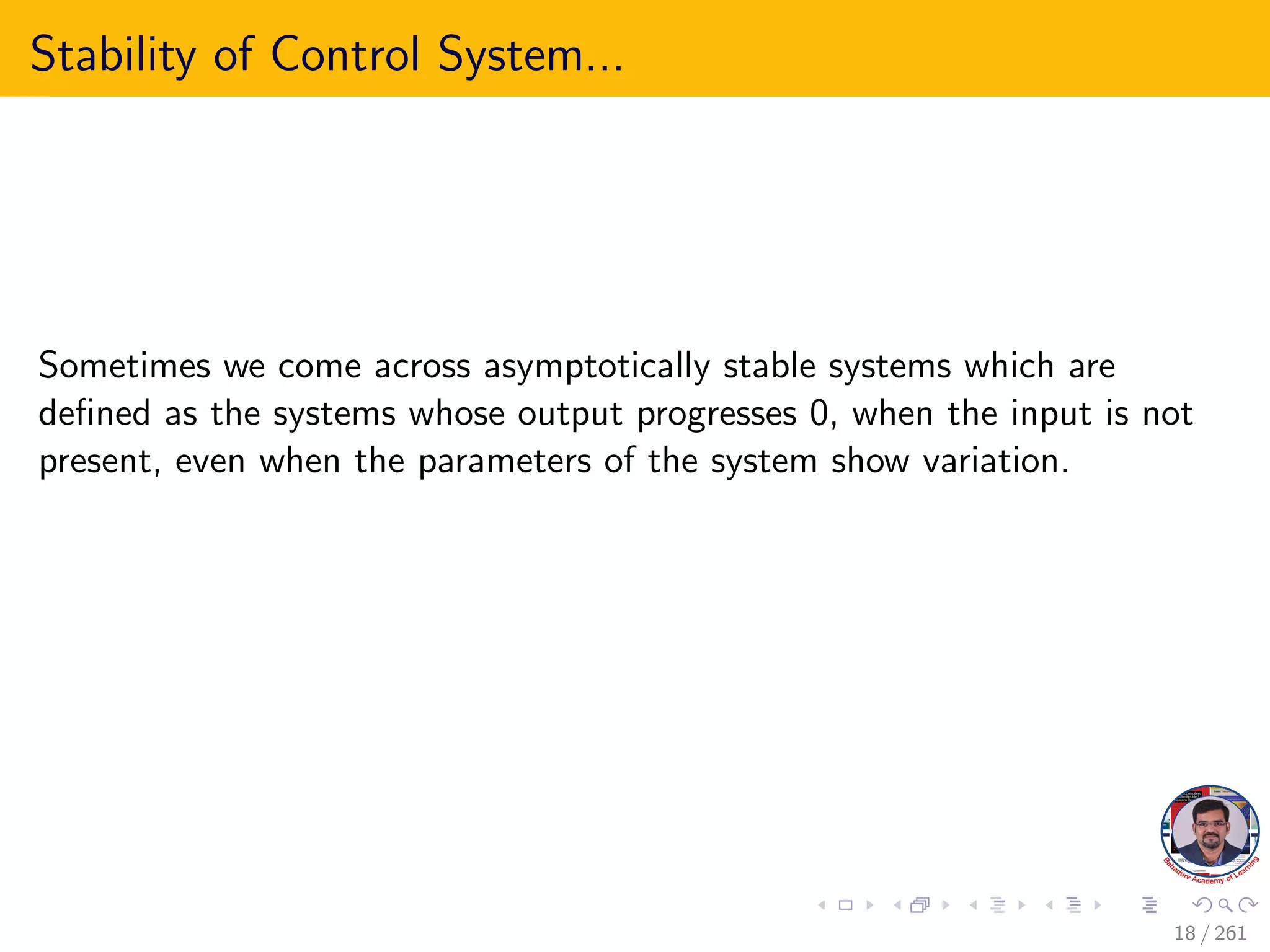 Stability of Control System...
Sometimes we come across asymptotically stable systems which are
defined as the systems whose output progresses 0, when the input is not
present, even when the parameters of the system show variation.
18 / 261
 