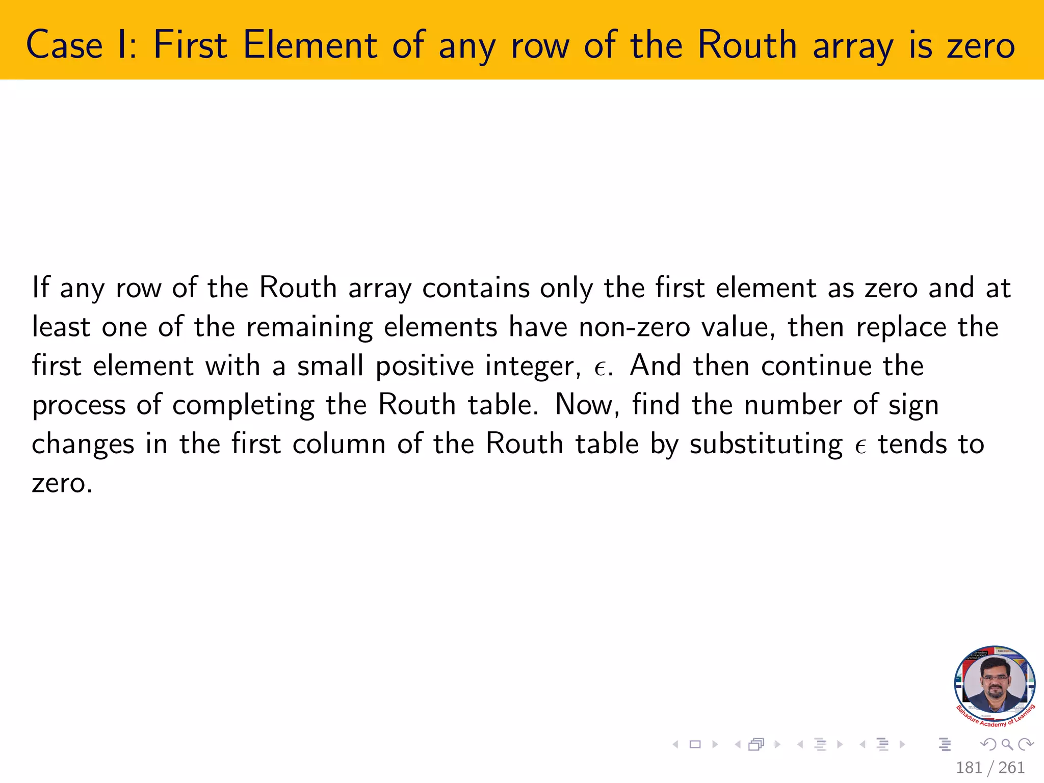 Case I: First Element of any row of the Routh array is zero
If any row of the Routh array contains only the first element as zero and at
least one of the remaining elements have non-zero value, then replace the
first element with a small positive integer, . And then continue the
process of completing the Routh table. Now, find the number of sign
changes in the first column of the Routh table by substituting  tends to
zero.
181 / 261
 
