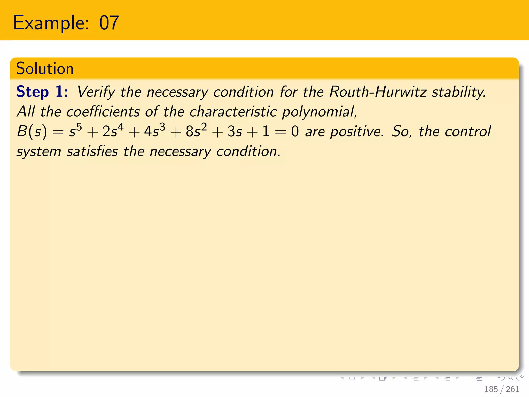 Example: 07
Solution
Step 1: Verify the necessary condition for the Routh-Hurwitz stability.
All the coefficients of the characteristic polynomial,
B(s) = s5 + 2s4 + 4s3 + 8s2 + 3s + 1 = 0 are positive. So, the control
system satisfies the necessary condition.
185 / 261
 
