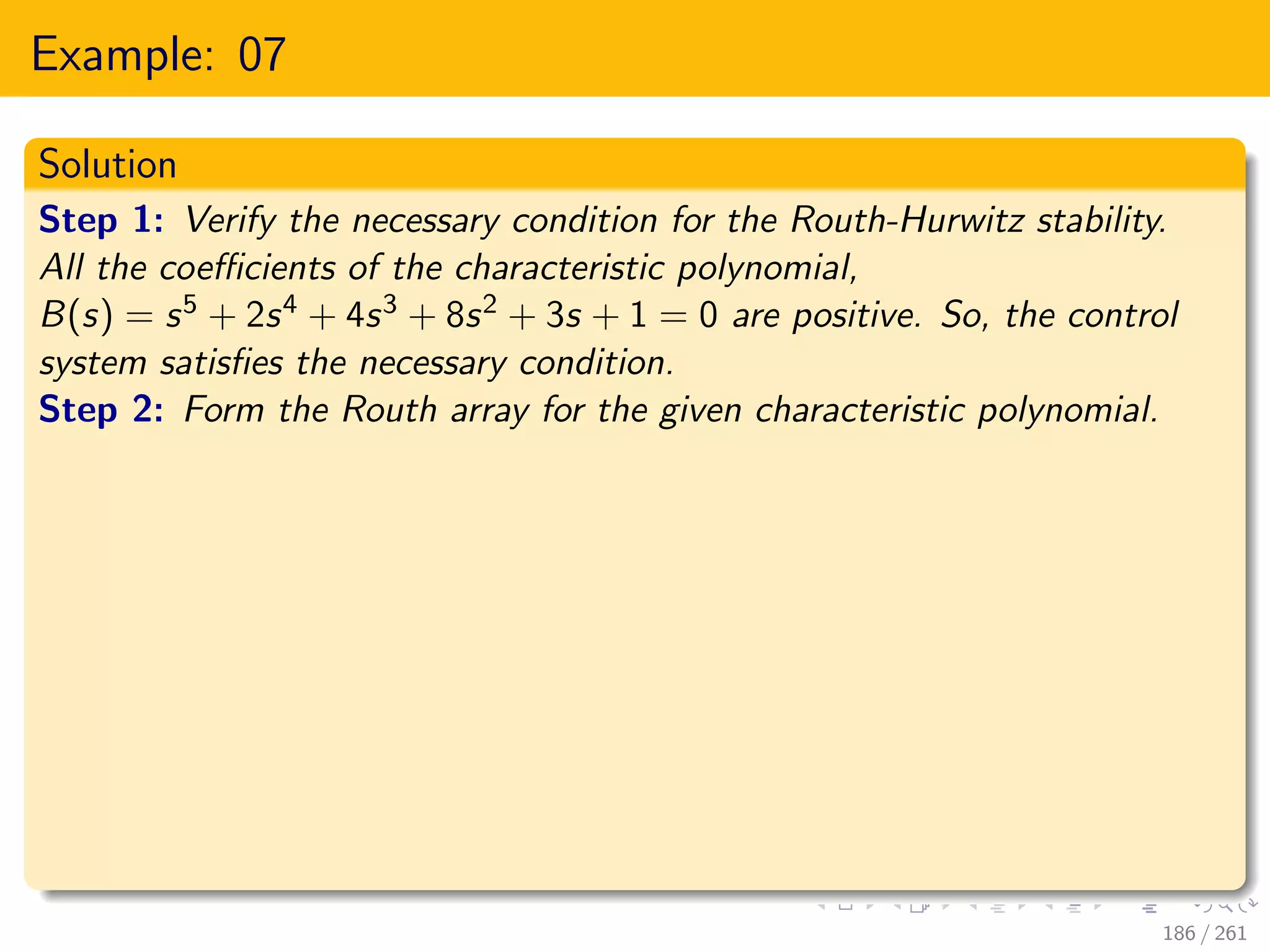 Example: 07
Solution
Step 1: Verify the necessary condition for the Routh-Hurwitz stability.
All the coefficients of the characteristic polynomial,
B(s) = s5 + 2s4 + 4s3 + 8s2 + 3s + 1 = 0 are positive. So, the control
system satisfies the necessary condition.
Step 2: Form the Routh array for the given characteristic polynomial.
186 / 261
 